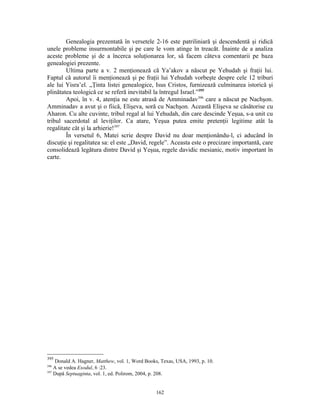 Genealogia prezentată în versetele 2-16 este patriliniară şi descendentă şi ridică
unele probleme insurmontabile şi pe care le vom atinge în treacăt. Înainte de a analiza
aceste probleme şi de a încerca soluţionarea lor, să facem câteva comentarii pe baza
genealogiei prezente.
        Ultima parte a v. 2 menţionează că Ya’akov a născut pe Yehudah şi fraţii lui.
Faptul că autorul îi menţionează şi pe fraţii lui Yehudah vorbeşte despre cele 12 triburi
ale lui Yisra’el. „Ţinta listei genealogice, Isus Cristos, furnizează culminarea istorică şi
plinătatea teologică ce se referă inevitabil la întregul Israel.”395
        Apoi, în v. 4, atenţia ne este atrasă de Amminadav396 care a născut pe Nachşon.
Amminadav a avut şi o fiică, Elişeva, soră cu Nachşon. Această Elişeva se căsătorise cu
Aharon. Cu alte cuvinte, tribul regal al lui Yehudah, din care descinde Yeşua, s-a unit cu
tribul sacerdotal al leviţilor. Ca atare, Yeşua putea emite pretenţii legitime atât la
regalitate cât şi la arhierie!397
        În versetul 6, Matei scrie despre David nu doar menţionându-l, ci aducând în
discuţie şi regalitatea sa: el este „David, regele”. Aceasta este o precizare importantă, care
consolidează legătura dintre David şi Yeşua, regele davidic mesianic, motiv important în
carte.




395
    Donald A. Hagner, Matthew, vol. 1, Word Books, Texas, USA, 1993, p. 10.
396
    A se vedea Exodul, 6 :23.
397
    După Septuaginta, vol. 1, ed. Polirom, 2004, p. 208.


                                                 162
 
