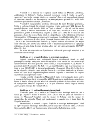 Versetul 11 se încheie cu o expresie iscusit tradusă de Dumitru Cornilescu,
„strămutarea în Babilon”. Practic, termenul metoikesia poate fi tradus ca „exil”,
„deportare” sau, în alte contexte istorice, ca „surghiun”. Însă evreii nu erau foarte dispuşi
să recunoască faptul că au fost deportaţi ca pedeapsă pentru păcatele lor, astfel încât
menţionau perioada istorică drept „strămutare”.
        Versetul 16 mai prezintă o chestiune interesantă din punct de vedere gramatical,
biblic şi teologic, întrucât în original, pronumele relativ „(din) care” (ἐ ξ ἧ ς) este la
numărul singular, genul feminin. Adică nu Yosef „a născut”, ci „din Miryam S-a născut
Yeşua”, aluzie la naşterea supranaturală a lui Yeşua care, într-adevăr, a avut o mamă
pământească, pentru a deveni părtaş sângelui şi cărnii (Evr. 2:14), dar n-a avut un tată
pământesc. Ruach ha-Qodeş, Duhul Sfânt, S-a pogorât peste cortul pământesc al trupului
Miryam-ei (Lc. 1:35) aşa cum se pogorâse în trecut peste Cortul întâlnirii (Ex. 40:34), şi a
adumbrit-o, umplând-o de slavă şi de Sămânţă dumnezeiească (Gen. 3:15; 4:1; Gal.
3:16,19; 4:4). Pentru credincioşii mesianici şi creştini, naşterea miraculoasă a lui Yeşua
dintr-o fecioară, fără aportul unui bărbat, cu tot ce determină aceasta vizavi de ispăşire şi
mântuire, este una dintre dogmele cruciale. „Este oare ceva prea greu pentru YHWH?”
(Gen. 18:14a.)
        Iar acum să vedem care ar fi problemele ridicate de genealogia mateiană şi să
vedem dacă există soluţii.

        Problema nr. 1: prezenţe feminine în genealogia mateiană.
        Această genealogie este neobişnuită întrucât menţionează femei, pe când
genealogiile evreieşti menţionau numai bărbaţi şi în cazuri extrem de rare aminteau şi
femei valoroase. Aici însă, apar cinci femei: Tamar, o ne-evreică şireată (v. 3), Rachav, o
prostituată dintre Neamuri (v. 5), Ruth (v. 5), o moabită ai cărei copii n-ar fi avut voie să
intre în casa DOMNULUI în decursul următoarelor 10 generaţii (Deut. 23:3), Bat-Şeva
(v. 6), o israelită căsătorită cu un hitit şi o femeie de o moralitate îndoielnică şi Miryam,
mama lui Yeşua Noţri, asupra căreia planau bănuieli cu privire la imoralitate. Ce răspuns
se poate da acestei probleme reale?
         Soluţie posibilă: este posibil ca Matei să le fi inclus pe primele patru femei pentru
a sugera că, în Mesia, harul suveran al lui YHWH poate surpa zidul dintre evreu şi goy,
bărbat şi femeie, sfânt şi păcătos. Vizavi de bănuielile privitoare la imoralitatea Miryam-
ei, evanghelistul Matei dă răspunsuri în v. 16 prin pronumele relativ singular feminin
„care”, şi prin pericopa din versetele 18-25.

        Problema nr. 2: omisiuni în genealogia mateiană.
        Versetul 8 spune că Asa a născut pe Yehoşafat care a născut pe Yehoram, care a
născut pe Uziyahu398. Cartea II Cronici, 21:4 – 26:23, însă, ne spune că Yehoram l-a
născut pe Ahazyahu/Yehoachaz, care l-a născut pe Yehoaş, care l-a născut pe
Amaziyahu, dar apostolul Matei nu-i menţionează pe aceştia trei, ci trece direct la
Uziyahu/Azariyahu.
        De-asemenea, în versetul 11 apare „Yoşiyahu a născut pe Yekhaneiyahu”, când
de fapt Yoşiyahu îl născuse pe Yehoiakim, care a născut pe Yehoiachin (II Re. 24:8) sau
Koneiyahu (Ier. 22:24) sau Yekhaneiyahu, iar domnia lui Yehoahaz este omisă.


398
      A se vedea II Regi, 15:13; I Cronici, 3:10,11.


                                                       163
 