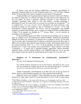 Şi, pentru a avea sub ochi întreaga complexitate a problemei, mai adăugăm că
genealogia mateiană diferă de cea din Evanghelia după Luca, 3:23-38: Matei vorbeşte
despre 42 de generaţii între Yeşua şi Avraham, iar Luca despre 57 de generaţii.
        Soluţie posibilă: cele 15 generaţii lipsesc după cum urmează: câteva de la Rachav,
din timpul lui Iosua (Ios. 2), la David, care apare în scenă la patru secole după aceea. Iar
aici mai trebuie să facem o precizare: asemenea omisiuni nu sunt neobişnuite în
„limbajul” genealogic unde „forma în care este relatată o anumită genealogie e
determinată, în mare, de scopul (subl. ns.) cu care este ea recitată sau consemnată.”399 (A
se compară Ezra, 7:1-5 cu I Cronici, 6:3-15, documente care arată omisiunea a şase
generaţii de preoţi.) O altă omisiune o face şi Cronicarul în I Cronici, 1:5-23, unde
consemnează „Tabelul popoarelor” din Genesa, 10:2-29, prezentându-l mai degrabă
geografic şi cultural decât biologic, dar în versetul 12 îi omite pe filisteni, probabil pentru
a obţine 70 de popoare, un multiplu de 7.400 Oricum, Matei „...nu era interesat de
cronologie, ci de cristologie”401.
        O altă posibilitate pentru care Matei a introdus 42 de generaţii este cea aluzivă,
opera pe palierul remez din hermeneutica rabinică PaRDeS. Simbolismul genealogiei
înfăţişate de Matei este următorul: 14 generaţii de la Avraham la David, cel mai mare
rege al evreilor; alte 14 generaţii până la ridicarea şi declinul dinastiei davidice; alte 14
până la Fiul lui David. Deci, apar trei epoci distincte. În plus, chiar numele regelui David
are valoarea numerică 14 (D = 4; v = 6; d = 4). Pe de altă parte, 42, adică 14 x 3, este şi
produsul a 6 x 7, unde 7 este numărul sacru al desăvârşirii 402. Însuşi numărul 7 este suma
a termenilor 3 + 4, fiecare din ei sugerând plinătate, plenitudine: întreita benedicţie
aharonică (Num. 6:24-26), întreita sfinţenie a lui YHWH-Ţevaoth (Is. 6:1-3), sau cele
patru margini/vânturi ale cerului (Yirmiahu/Ieremia 49:36; Dan. 8:8; 11:4; Zah. 2:6).


     Problema nr. 3: blestemarea lui                           (Ye)khaneyahu/          Yechoiachin403/
Kaneyahu404.
     Ieremia, 22:30 reproduce un blestem greu:

        Aşa vorbeşte Domnul: «Înscrieţi-l în sul pe omul acesta ca unul lipsit de copii, un om
        care nu va prospera de-a lungul vieţii lui, căci nici unul din urmaşii lui nu va prospera;
        nici unul nu va şedea pe tronul lui David şi nu va mai domni în Iuda.»“405

       Aşadar, Yechoiachin a fost blestemat să nu aibă copii care să urce pe tronul lui
David. Atunci se ridică întrebarea legitimă: are Yeşua drept la tronul lui David?
       Răspunsul nostru este următorul: Yeşua descindea din acest rege păcătos numai
din punct de vedere legal, întrucât El nu era fiul propriu-zis al lui Yosef, ci fusese născut
399
    R.B. Wilson, „Genealogy”, în The Anchor Bible Dictionary, vol. II, Doubleday, New York, 1992.
400
    (După NIV Study Bible, Kenneth L. Barker (gen. ed.), Zondervan, Grand Rapids, Michigan, USA, 2002,
pp. 1466 şi 582.)
401
    William Hendriksen, The Gospel of Matthew, The Banner of Truth Trust, Edinburgh, Great Britain,
1976, p. 116. A se vedea mai jos despre simbolismul numărului 14.
402
    Zah. 4:10; vezi şi menorah, sfeşnicul din Locul Sfânt, sau Şabatul, anul şabatic şemita, anul jubiliar
Yovel, sărbătorile lui YHWH
403
    A se vedea II Regi, 24:6 şi II Cronici, 36:8.
404
    Ieremia, 22:24.
405
    http://www.bibleserver.com/text/NTR/Ieremia22


                                                   164
 
