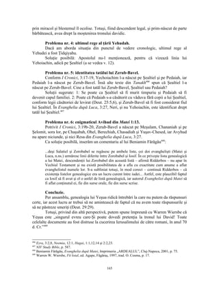 prin miracol şi blestemul îl ocolise. Totuşi, fiind descendent legal, şi prim-născut de parte
bărbătească, avea drept la moştenirea tronului davidic.

      Problema nr. 4: ultimul rege al ţării Yehudah.
      Dacă am aborda situaţia din punctul de vedere cronologic, ultimul rege al
Yehudei a fost Ţidqiyahu.
      Soluţie posibilă: Apostolul nu-l menţionează, pentru că vizează linia lui
Yehoiachin, adică pe Şealtiel (a se vedea v. 12).

         Problema nr. 5: identitatea tatălui lui Zerub-Bavel.
         Conform I Cronici, 3:17-19, Yechoiachim l-a născut pe Şealtiel şi pe Pedaiah, iar
Pedaiah l-a născut pe Zerub-Bavel. Însă alte texte din Tanakh406 spun că Şealtiel l-a
născut pe Zerub-Bavel. Cine a fost tatăl lui Zerub-Bavel, Şealtiel sau Pedaiah?
         Soluţii sugerate: 1: Se poate ca Şealtiel să fi murit timpuriu şi Pedaiah să fi
devenit capul familiei. 2: Poate că Pedaiah s-a căsătorit cu văduva fără copii a lui Şealtiel,
conform legii căsătoriei de levirat (Deut. 25:5,6), şi Zerub-Bavel să fi fost considerat fiul
lui Şealtiel. În Evanghelia după Luca, 3:27, Neri, şi nu Yehoiachin, este identificat drept
tatăl lui Şealtiel.407

       Problema nr. 6: enigmaticul Avihud din Matei 1:13.
       Potrivit I Cronici, 3:19b-20, Zerub-Bavel a născut pe Meşulam, Chananiah şi pe
Şelomit, sora lor, pe Chaşubah, Ohel, Berechiah, Chasadiah şi Yuşav-Chesed, iar Avyhud
nu apare niciunde, şi nici Resa din Evanghelia după Luca, 3:27.
       Ca soluţie posibilă, inserăm un comentariu al lui Beniamin Fărăgău408:

        ...deşi Salatiel şi Zorobabel se regăsesc pe ambele liste, cei doi evanghelişti (Matei şi
        Luca, n.ns.) urmăresc linii diferite între Zorobabel şi Iosif. În ce priveşte lista genealogică
        a lui Matei‚ descendenţii lui Zorobabel din această listă – afirmă Ridderbos – nu apar în
        Vechiul Testament şi nu există posibilitatea de a afla cu exactitate cum anume a aflat
        evanghelistul numele lor. S-a subliniat totuşi, în mod corect – continuă Ridderbos – că
        existenţa listelor genealogice era un lucru curent între iudei... Astfel, este plauzibil faptul
        ca Iosif să fi avut şi el o astfel de listă genealogică, iar autorul Evangheliei după Matei să
        fi aflat conţinutul ei, fie din surse orale, fie din surse scrise.

         Concluzie.
         Per ansamblu, genealogia lui Yeşua ridică întrebări la care nu putem da răspunsuri
certe, iar acest lucru ar trebui să ne amintească de faptul că nu avem toate răspunsurile şi
să ne păstreze smeriţi (Deut. 29:29).
         Totuşi, privind din altă perspectivă, putem spune împreună cu Warren Wiersbe că
Yeşua este „singurul evreu care-Şi poate dovedi pretenţia la tronul lui David! Toate
celelalte documente au fost distruse la cucerirea Ierusalimului de către romani, în anul 70
d. Cr.”409


406
    Ezra, 3:2,8, Neemia, 12:1, Hagai, 1:1,12,14 şi 2:2,23.
407
    NIV Study Bible, p. 587.
408
    Beniamin Fărăgău, Evanghelia după Matei, Imprimeria „ARDEALUL”, Cluj-Napoca, 2001, p. 75.
409
    Warren W. Wiersbe, Fii loial, ed. Agape, Făgăraş, 1997, trad. O. Cosma, p. 17.


                                                 165
 