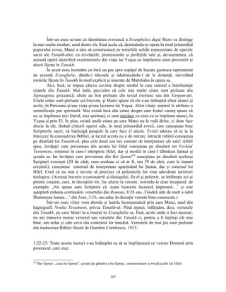 Într-un eseu scriam că identitatea evreiască a Evangheliei după Matei se distinge
în mai multe moduri, unul dintre ele fiind acela că, destinându-şi opera în mod primordial
poporului evreu, Matei a ales să construiască pe temeliile solide reprezentate de operele
sacre ale Tanakh-ului, cu revelaţiile, promisiunile şi profeţiile sale şi, de-asemenea, că
această operă identifică evenimentele din viaţa lui Yeşua cu împlinirea unor prevestiri şi
aluzii făcute în Tanakh.
         În acest eseu înaintăm cu încă un pas spre ospăţul de bucate gustoase reprezentat
de această Evanghelie, dându-i târcoale şi adulmecându-l de la distanţă, survolând
rostirile făcute în Tanakh în mod explicit şi inserate de Mattitiahu în opera sa.
         Aici, însă, se impun câteva cuvinte despre modul în care autorul a întrebuinţat
citatele din Tanakh. Mai întâi, precizăm că cele mai multe citate sunt preluate din
Septuaginta grecească; altele au fost preluate din textul evreiesc sau din Targum-uri.
Unele citate sunt preluate ad-litteram, şi Matei spune că ele s-au întîmplat chiar atunci şi
acolo, în Persoana şi/sau viaţa şi/sau lucrarea lui Yeşua. Altor citate, autorul le atribuie o
semnificaţie pur spirituală. Mai există încă alte citate despre care fostul vameş spune că
nu se împlinesc nici literal, nici spiritual, ci sunt similare cu ceea ce se împlinea atunci, în
Yeşua şi prin El. În plus, există unele citate pe care Matei nu le redă deloc, ci doar face
aluzie la ele, lăsând cititorii operei sale, în mod primordial evreii, care cunoşteau bine
Scripturile sacre, să înţeleagă pasajele la care face el aluzie. Evreii adorau să se ia la
întrecere în cunoaşterea Bibliei, şi lucrul acesta nu e de mirare, întrucât rabinii cunoşteau
pe dinafară tot Tanakh-ul, plus cele două sau trei sisteme de interpretare ale sale! Altfel
spus, învăţaţii care proveneau din şcoala lui Hilel cunoşteau pe dinafară tot Vechiul
Testament, sistemul în care-l interpreta Hilel, dar şi modul în care-l tălmăcea Şamai şi
şcoala sa. Iar învăţaţii care proveneau din Bet Şamai410 cunoşteau pe dinafară aceleaşi
Scripturi evreieşti (24 de cărţi, cum credeau ei că ar fi, sau 39 de cărţi, cum le împart
creştinii), cunoşteau sistemul de interpretare aparţinând lui Şamai, dar şi sistemul lui
Hilel. Cred că nu mai e nevoie să precizez că polemicile lor erau adevărate turniruri
teologice. (Aceeaşi bucurie a cunoaşterii şi dialogului, fie el şi polemic, se întîlneşte azi şi
printre creştini, care, în discuţiile lor, fac aluzie la versete, rostindu-le doar începutul; de
exemplu: „Nu spune oare Scriptura că ‚toate lucrurile lucrează împreună…’ şi este
aşteptată redarea continuării versetului din Romani, 8:28 sau ‚Fiindcă atât de mult a iubit
Dumnezeu lumea…’ din Ioan, 3:16, sau aduc în discuţie versete bine-cunoscute.)
         Într-un eseu viitor vom aborda şi lentila hermeneutică prin care Matei, unul din
hagiografii Noului Testament, privea Tanakh-ul. Până atunci, înfăţişăm, deci, versetele
din Tanakh, pe care Matei le-a inserat în Evanghelia sa. Însă, acolo unde a fost necesar,
nu am transcris numai versetul sau versetele din Tanakh ci, pentru a fi înţeleşi cât mai
bine, am redat şi câte ceva din contextul lor imediat. Versetele de mai jos sunt preluate
din traducerea Bibliei făcută de Dumitru Cornilescu, 1923:


1:22-23: Toate aceste lucruri s-au întâmplat ca să se împlinească ce vestise Domnul prin
proorocul, care zice:


410
      Bet Şamai: „casa lui Şamai”, şcoala de gândire a lui Şamai, conservatoare şi rivală şcolii lui Hilel.


                                                        167
 