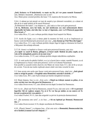 „Iată, fecioara va fi însărcinată, va naşte un fiu, şi-i vor pune numele Emanuel”,
care, tălmăcit, înseamnă: „Dumnezeu este cu noi”.
Aici, Matei preia versetul profetic din Isaia 7:14, naşterea din fecioară a lui Mesia.

2:4-6: A adunat pe toţi preoţii cei mai de seamă şi pe cărturarii norodului, şi a căutat să
afle de la ei unde trebuia să Se nască Hristosul.
„În Betleemul din Iudea”, i-au răspuns ei, „căci iată ce a fost scris prin proorocul:
« Şi tu, Betleeme, ţara lui Iuda, nu eşti nicidecum cea mai neînsemnată dintre
căpeteniile lui Iuda; căci din tine va ieşi o Căpetenie, care va fi Păstorul poporului
Meu Israel. »”
A se vedea Mica, 5:2, care vorbeşte profetic despre locul naşterii lui Mesia.

2:15: Acolo (în Egipt, n.n.) a rămas până la moartea lui Irod, ca să se împlinească ce
fusese vestit de Domnul prin proorocul care zice: „Am chemat pe Fiul Meu din Egipt.”
A se vedea Osea, 11:1, care vorbeşte profetic despre fuga în Egipt şi chemarea lui Iosef şi
a Miryamei din azilanţa africană.

2:17,18: Atunci s-a împlinit ce fusese vestit prin proorocul Ieremia, care zice:
„Un ţipăt s-a auzit în Rama, plângere, şi bocet mult: Rahela îşi jelea copiii, şi nu
voia să fie mângâiată, pentru că nu mai erau.”
A se vedea Ieremia, 31:15, care vorbeşte profetic despre măcelărirea copilaşilor.

2:23: A venit acolo (în părţile Galileii, n.n.) şi a locuit într-o cetate, numită Nazaret, ca să
se împlinească ce fusese vestit prin prooroci: că El va fi chemat Nazarinean.
Este posibil ca această rostire aluzivă a lui Matei să vizeze Isaia 11:1, dar să fie şi un joc
de cuvinte. Vom da mai multe explicaţii atunci când vom trata versetul în sine.

3:3: Ioan acesta este acela care fusese vestit prin proorocul Isaia, când zice: „Iată glasul
celui ce strigă în pustie: « Pregătiţi calea Domnului, neteziţi-I cărările. »”
A se vedea Isaia, 40:3, care îl prevesteşte pe înainte-mergătorul mesianic.

4:4: Drept răspuns, Isus i-a zis: „Este scris: « Omul nu trăieşte numai cu pâine, ci cu
orice cuvânt care iese din gura lui Dumnezeu. »“
A se vedea Deuteronom, 8:3, care afirmă nevoia după Cuvântul lui Dumnezeu.

4:6: I-a zis: „Dacă eşti Fiul lui Dumnezeu, aruncă-Te jos; căci este scris: « El va porunci
îngerilor Săi să vegheze asupra Ta; şi ei Te vor lua pe mâini, ca nu cumva să Te
loveşti cu piciorul de vreo piatră. »“
A se vedea Psalmii, 91:11, care dau asigurări cu privire la protecţia dumnezeiască.

4:7: „De asemenea este scris”, a zis Isus: „ « Să nu ispiteşti pe Domnul, Dumnezeul
tău. »”
A se vedea Deuteronomul, 6:16, despre ascultarea de Dumnezeu.

4:10: „Pleacă, Satano”, i-a răspuns Isus. „Căci este scris: « Domnului, Dumnezeului tău
să te închini şi numai Lui să-I slujeşti. »“



                                              168
 