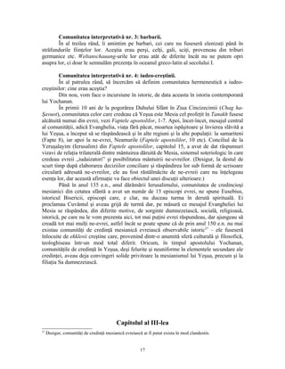 Comunitatea interpretativă nr. 3: barbarii.
        În al treilea rând, îi amintim pe barbari, cei care nu fuseseră elenizaţi până în
străfundurile fiinţelor lor. Aceştia erau perşi, celţi, gali, sciţi, proveneau din triburi
germanice etc. Weltanschauung-urile lor erau atât de diferite încât nu ne putem opri
asupra lor, ci doar le semnalăm prezenţa în oceanul greco-latin al secolului I.

         Comunitatea interpretativă nr. 4: iudeo-creştinii.
         În al patrulea rând, să încercăm să definim comunitatea hermeneutică a iudeo-
creştinilor: cine erau aceştia?
         Din nou, vom face o incursiune în istorie, de data aceasta în istoria contemporană
lui Yochanan.
         În primii 10 ani de la pogorârea Duhului Sfânt în Ziua Cincizecimii (Chag ha-
Şavuot), comunitatea celor care credeau că Yeşua este Mesia cel profeţit în Tanakh fusese
alcătuită numai din evrei, vezi Faptele apostolilor, 1-7. Apoi, încet-încet, mesajul central
al comunităţii, adică Evanghelia, viaţa fără păcat, moartea ispăşitoare şi învierea slăvită a
lui Yeşua, a început să se răspândească şi în alte regiuni şi la alte populaţii: la samariteni
(Fapte 8), iar apoi la ne-evrei, Neamurile (Faptele apostolilor, 10 etc). Conciliul de la
Yeruşalayim (Ierusalim) din Faptele apostolilor, capitolul 15, a avut de dat răspunsuri
vizavi de relaţia trilaterală dintre mântuirea dăruită de Mesia, sistemul soteriologic în care
credeau evreii „iudaizatori” şi posibilitatea mântuirii ne-evreilor. (Desigur, la destul de
scurt timp după elaborarea deciziilor conciliare şi răspândirea lor sub formă de scrisoare
circulară adresată ne-evreilor, ele au fost răstălmăcite de ne-evreii care nu înţelegeau
esenţa lor, dar această afirmaţie va face obiectul unei discuţii ulterioare.)
         Până în anul 135 e.n., anul dărâmării Ierusalimului, comunitatea de credincioşi
mesianici din cetatea sfântă a avut un număr de 15 episcopi evrei, ne spune Eusebius,
istoricul Bisericii, episcopi care, e clar, nu duceau turma în derută spirituală. Ei
proclamau Cuvântul şi aveau grijă de turmă dar, pe măsură ce mesajul Evangheliei lui
Mesia se răspândea, din diferite motive, de sorginte dumnezeiască, socială, religioasă,
istorică, pe care nu le vom prezenta aici, tot mai puţini evrei răspundeau, dar ajungeau să
creadă tot mai mulţi ne-evrei, astfel încât se poate spune că de prin anul 150 e.n. nu mai
existau comunităţi de credinţă mesianică evreiască observabile istoric37 – ele fuseseră
înlocuite de ekklesii creştine care, provenind dintr-o anumită sferă culturală şi filosofică,
teologhiseau într-un mod total diferit. Oricum, în timpul apostolului Yochanan,
comunităţile de credinţă în Yeşua, deşi felurite şi neuniforme în elementele secundare ale
credinţei, aveau deja convingeri solide privitoare la mesianismul lui Yeşua, precum şi la
filiaţia Sa dumnezeiască.




                                           Capitolul al III-lea
37
     Desigur, comunităţi de credinţă mesianică evreiască ar fi putut exista în mod clandestin.


                                                        17
 
