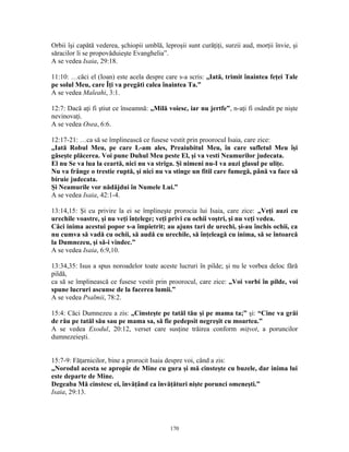 Orbii îşi capătă vederea, şchiopii umblă, leproşii sunt curăţiţi, surzii aud, morţii învie, şi
săracilor li se propovăduieşte Evanghelia”.
A se vedea Isaia, 29:18.

11:10: …căci el (Ioan) este acela despre care s-a scris: „Iată, trimit înaintea feţei Tale
pe solul Meu, care Îţi va pregăti calea înaintea Ta.”
A se vedea Maleahi, 3:1.

12:7: Dacă aţi fi ştiut ce înseamnă: „Milă voiesc, iar nu jertfe”, n-aţi fi osândit pe nişte
nevinovaţi.
A se vedea Osea, 6:6.

12:17-21: …ca să se împlinească ce fusese vestit prin proorocul Isaia, care zice:
„Iată Robul Meu, pe care L-am ales, Preaiubitul Meu, în care sufletul Meu îşi
găseşte plăcerea. Voi pune Duhul Meu peste El, şi va vesti Neamurilor judecata.
El nu Se va lua la ceartă, nici nu va striga. Şi nimeni nu-I va auzi glasul pe uliţe.
Nu va frânge o trestie ruptă, şi nici nu va stinge un fitil care fumegă, până va face să
biruie judecata.
Şi Neamurile vor nădăjdui în Numele Lui.”
A se vedea Isaia, 42:1-4.

13:14,15: Şi cu privire la ei se împlineşte prorocia lui Isaia, care zice: „Veţi auzi cu
urechile voastre, şi nu veţi înţelege; veţi privi cu ochii voştri, şi nu veţi vedea.
Căci inima acestui popor s-a împietrit; au ajuns tari de urechi, şi-au închis ochii, ca
nu cumva să vadă cu ochii, să audă cu urechile, să înţeleagă cu inima, să se întoarcă
la Dumnezeu, şi să-i vindec.”
A se vedea Isaia, 6:9,10.

13:34,35: Isus a spus noroadelor toate aceste lucruri în pilde; şi nu le vorbea deloc fără
pildă,
ca să se împlinească ce fusese vestit prin proorocul, care zice: „Voi vorbi în pilde, voi
spune lucruri ascunse de la facerea lumii.”
A se vedea Psalmii, 78:2.

15:4: Căci Dumnezeu a zis: „Cinsteşte pe tatăl tău şi pe mama ta;” şi: “Cine va grăi
de rău pe tatăl său sau pe mama sa, să fie pedepsit negreşit cu moartea.”
A se vedea Exodul, 20:12, verset care susţine trăirea conform miţvot, a poruncilor
dumnezeieşti.


15:7-9: Făţarnicilor, bine a prorocit Isaia despre voi, când a zis:
„Norodul acesta se apropie de Mine cu gura şi mă cinsteşte cu buzele, dar inima lui
este departe de Mine.
Degeaba Mă cinstesc ei, învăţând ca învăţături nişte porunci omeneşti.”
Isaia, 29:13.




                                             170
 