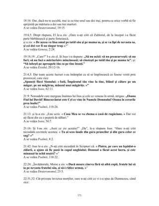 18:16: Dar, dacă nu te ascultă, mai ia cu tine unul sau doi inşi, pentru ca orice vorbă să fie
sprijinită pe mărturia a doi sau trei martori.
A se vedea Deuteronomul, 19:15.

19:4,5: Drept răspuns, El le-a zis: „Oare n-aţi citit că Ziditorul, de la început i-a făcut
parte bărbătească şi parte femeiască,
şi a zis: « De aceea va lăsa omul pe tatăl său şi pe mama sa, şi se va lipi de nevasta sa,
şi cei doi vor fi un singur trup »?”
A se vedea Genesa, 2:24.

19:18,19: „Care?” I-a zis el. Şi Isus i-a răspuns: „Să nu ucizi: să nu preacurveşti; să nu
furi; să nu faci o mărturisire mincinoasă; să cinsteşti pe tatăl tău şi pe mama ta”; şi:
“Să iubeşti pe aproapele tău ca pe tine însuţi.”
A se vedea Exodul, 20:12-16.

21:4,5: Dar toate aceste lucruri s-au întâmplat ca să se împlinească ce fusese vestit prin
proorocul, care zice:
„Spuneţi fiicei Sionului: « Iată, Împăratul tău vine la tine, blând şi călare pe un
măgar, pe un măgăruş, mânzul unei măgăriţe. »”
A se vedea Isaia, 62:11.

21:9: Noroadele care mergeau înaintea lui Isus şi cele ce veneau în urmă, strigau: „Osana
Fiul lui David! Binecuvântat este Cel ce vine în Numele Domnului! Osana în cerurile
prea înalte!”
A se vedea Psalmii, 118:26.

21:13: şi le-a zis: „Este scris: « Casa Mea se va chema o casă de rugăciune. » Dar voi
aţi făcut din ea o peşteră de tâlhari.”
A se vedea Isaia, 56:7.

21:16: Şi I-au zis: „Auzi ce zic aceştia?” „Da”, le-a răspuns Isus. “Oare n-aţi citit
niciodată cuvintele acestea: « Tu ai scos laude din gura pruncilor şi din gura celor ce
sug? »”
A se vedea Psalmii, 8:2.

21:42: Isus le-a zis: „N-aţi citit niciodată în Scripturi că: « Piatra, pe care au lepădat-o
zidarii, a ajuns să fie pusă în capul unghiului; Domnul a făcut acest lucru, şi este
minunat în ochii noştri? »”
A se vedea Psalmii, 118:22.

22:24: „Învăţătorule, Moise a zis: « Dacă moare cineva fără să aibă copii, fratele lui să
ia pe nevasta fratelui său, şi să-i ridice urmaş. »”
A se vedea Deuteronomul, 25:5.

22:31,32: Cât priveşte învierea morţilor, oare n-aţi citit ce vi s-a spus de Dumnezeu, când
zice:



                                             171
 