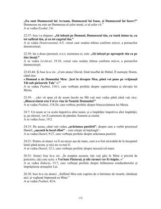 „Eu sunt Dumnezeul lui Avraam, Dumnezeul lui Isaac, şi Dumnezeul lui Iacov?”
Dumnezeu nu este un Dumnezeu al celor morţi, ci al celor vii.”
A se vedea Exodul, 3:6.

22:37: Isus i-a răspuns: „Să iubeşti pe Domnul, Dumnezeul tău, cu toată inima ta, cu
tot sufletul tău, şi cu tot cugetul tău.”
A se vedea Deuteronomul, 6:5, verset care susţine trăirea conform miţvot, a poruncilor
dumnezeieşti.

22:39: Iar a doua (poruncă, n.n.), asemenea ei, este: „Să iubeşti pe aproapele tău ca pe
tine însuţi.”
A se vedea Leviticul, 19:18, verset care susţine trăirea conform miţvot, a poruncilor
dumnezeieşti.

22:43,44: Şi Isus le-a zis: „Cum atunci David, fiind insuflat de Duhul, Îl numeşte Domn,
când zice:
« Domnul a zis Domnului Meu: ‚Şezi la dreapta Mea, până voi pune pe vrăjmaşii
Tăi sub picioarele Tale’ »?”
A se vedea Psalmii, 110:1, care vorbeşte profetic despre superioritatea şi elevaţia lui
Mesia.

23:39: …căci vă spun că de acum încolo nu Mă veţi mai vedea până când veţi zice:
„Binecuvântat este Cel ce vine în Numele Domnului!”
A se vedea Psalmii, 118:26, care vorbesc profetic despre binecuvântarea lui Mesia.

24:7: Un neam se va scula împotriva altui neam, şi o împărăţie împotriva altei împărăţii;
şi, pe alocuri, vor fi cutremure de pământ, foamete şi ciumă.
A se vedea Isaia, 19:2.

24:15: De aceea, când veţi vedea „urâciunea pustiirii”, despre care a vorbit proorocul
Daniel, „aşezată în locul sfânt” – cine citeşte să înţeleagă! -
A se vedea Daniel, 9:27, care vorbeşte profetic despre urâciunea pustiirii.

24:21: Pentru că atunci va fi un necaz aşa de mare, cum n-a fost niciodată de la începutul
lumii până acum, şi nici nu va mai fi.
A se vedea Daniel, 12:1, care vorbeşte profetic despre necazul cel mare.

26:31: Atunci Isus le-a zis: „În noaptea aceasta, toţi veţi găsi în Mine o pricină de
poticnire; căci este scris: « Voi bate Păstorul, şi oile turmei vor fi risipite. »”
A se vedea Zaharia, 13:7, care vorbeşte profetic despre înlăturarea conducătorului şi
împrăştierea urmaşilor Lui.

26:38: Isus le-a zis atunci: „Sufletul Meu este cuprins de o întristare de moarte; rămâneţi
aici, şi vegheaţi împreună cu Mine.”
A se vedea Psalmii, 42:6.




                                           172
 