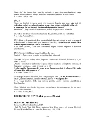 26:64: „Da”, i-a răspuns Isus, „sunt! Ba mai mult, vă spun că de acum încolo veţi vedea
pe Fiul omului şezând la dreapta puterii lui Dumnezeu, şi venind pe norii cerului.”
A se vedea Daniel, 7:13.

27:9,10:
Atunci s-a împlinit ce fusese vestit prin proorocul Ieremia, care zice: „Au luat cei
treizeci de arginţi, preţul celui preţuit, pe care l-au preţuit unii din fiii lui Israel;
şi i-au dat pe Ţarina olarului, după cum îmi poruncise Domnul.”
Zaharia 11:12,13 şi Ieremia 32:6-9 vorbesc profetic despre trădarea lui Mesia.

27:34: I-au dat să bea vin amestecat cu fiere; dar, când l-a gustat, n-a vrut să bea.
A se vedea Psalmii, 69:21.

27:35: După ce L-au răstignit, I-au împărţit hainele între ei, trăgând la sorţi, pentru ca să
se împlinească ce fusese vestit prin proorocul care zice: „Şi-au împărţit hainele Mele
între ei, şi pentru cămaşa Mea au tras la sorţi.”
A se vedea Psalmii, 22:18, care consemnau despre viitoarea împărţire a bunurilor
Crucificatului.

27:39: Trecătorii îşi băteau joc de El, dădeau din cap…
Psalmii, 22:7 prevesteau gesturile trecătorilor şi ale asistenţei.

27:41-43: Preoţii cei mai de seamă, împreună cu cărturarii şi bătrânii, îşi băteau şi ei joc
de El, şi ziceau:
„Pe alţii i-a mântuit iar pe Sine nu Se poate mântui! Dacă este El Împăratul lui Israel, să
Se pogoare acum de pe cruce, şi vom crede în El!
S-a încrezut în Dumnezeu: să-l scape acum Dumnezeu, dacă-L iubeşte. Căci a zis:
« Eu sunt Fiul lui Dumnezeu! »”
A se vedea Psalmii, 22:8.

27:46: Şi pe la ceasul al nouălea, Isus a strigat cu glas tare: „Eli, Eli, Lama Sabactani?”
adică: „Dumnezeul Meu, Dumnezeul Meu, pentru ce M-ai părăsit?”
A se vedea Psalmii, 22:1, care vorbesc profetic despre cumplita deznădejde a
Crucificatului.

27:48: Şi îndată, unul din ei a alergat de a luat un burete, l-a umplut cu oţet, l-a pus într-o
trestie, şi i-a dat să bea.
A se vedea Psalmii, 69:21.

BIBLIOGRAFIE GENERALĂ (pentru Addenda)

TRADUCERI ALE BIBLIEI:
Biblia, trad. Dumitru Cornilescu, 1923.
 Jack W. Spirit-Filled Life Bible, versiunea New King James, ed. general Hayford,
Thomas Nelson Publishers, Nashville, Tennessee, USA, 1991.


                                              173
 