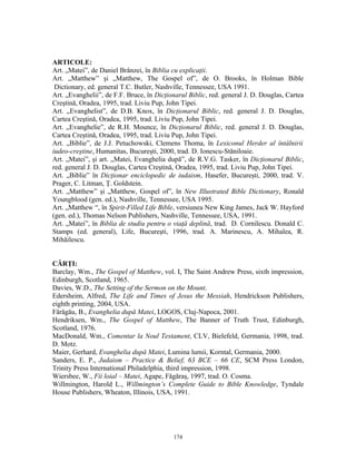 ARTICOLE:
Art. „Matei”, de Daniel Brânzei, în Biblia cu explicaţii.
Art. „Matthew” şi „Matthew, The Gospel of”, de O. Brooks, în Holman Bible
 Dictionary, ed. general T.C. Butler, Nashville, Tennessee, USA 1991.
Art. „Evanghelii”, de F.F. Bruce, în Dicţionarul Biblic, red. general J. D. Douglas, Cartea
Creştină, Oradea, 1995, trad. Liviu Pup, John Tipei.
Art. „Evanghelist”, de D.B. Knox, în Dicţionarul Biblic, red. general J. D. Douglas,
Cartea Creştină, Oradea, 1995, trad. Liviu Pup, John Tipei.
Art. „Evanghelie”, de R.H. Mounce, în Dicţionarul Biblic, red. general J. D. Douglas,
Cartea Creştină, Oradea, 1995, trad. Liviu Pup, John Tipei.
Art. „Biblie”, de J.J. Petuchowski, Clemens Thoma, în Lexiconul Herder al întâlnirii
iudeo-creştine, Humanitas, Bucureşti, 2000, trad. D. Ionescu-Stăniloaie.
Art. „Matei”, şi art. „Matei, Evanghelia după”, de R.V.G. Tasker, în Dicţionarul Biblic,
red. general J. D. Douglas, Cartea Creştină, Oradea, 1995, trad. Liviu Pup, John Tipei.
Art. „Biblie” în Dicţionar enciclopedic de iudaism, Hasefer, Bucureşti, 2000, trad. V.
Prager, C. Litman, Ţ. Goldstein.
Art. „Matthew” şi „Matthew, Gospel of”, în New Illustrated Bible Dictionary, Ronald
Youngblood (gen. ed.), Nashville, Tennessee, USA 1995.
Art. „Matthew “, în Spirit-Filled Life Bible, versiunea New King James, Jack W. Hayford
(gen. ed.), Thomas Nelson Publishers, Nashville, Tennessee, USA, 1991.
Art. „Matei”, în Biblia de studiu pentru o viaţă deplină, trad. D. Cornilescu. Donald C.
Stamps (ed. general), Life, Bucureşti, 1996, trad. A. Marinescu, A. Mihalea, R.
Mihăilescu.


CĂRŢI:
Barclay, Wm., The Gospel of Matthew, vol. I, The Saint Andrew Press, sixth impression,
Edinburgh, Scotland, 1965.
Davies, W.D., The Setting of the Sermon on the Mount.
Edersheim, Alfred, The Life and Times of Jesus the Messiah, Hendrickson Publishers,
eighth printing, 2004, USA.
Fărăgău, B., Evanghelia după Matei, LOGOS, Cluj-Napoca, 2001.
Hendriksen, Wm., The Gospel of Matthew, The Banner of Truth Trust, Edinburgh,
Scotland, 1976.
MacDonald, Wm., Comentar la Noul Testament, CLV, Bielefeld, Germania, 1998, trad.
D. Motz.
Maier, Gerhard, Evanghelia după Matei, Lumina lumii, Korntal, Germania, 2000.
Sanders, E. P., Judaism – Practice & Belief, 63 BCE – 66 CE, SCM Press London,
Trinity Press International Philadelphia, third impression, 1998.
Wiersbee, W., Fii loial – Matei, Agape, Făgăraş, 1997, trad. O. Cosma.
Willmington, Harold L., Willmington’s Complete Guide to Bible Knowledge, Tyndale
House Publishers, Wheaton, Illinois, USA, 1991.




                                           174
 