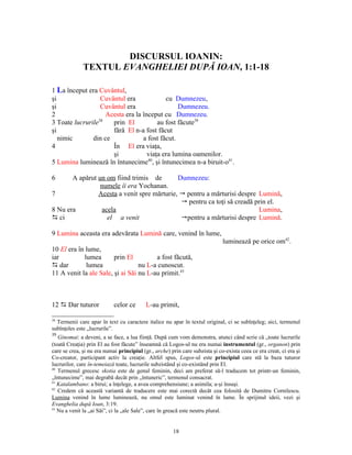 DISCURSUL IOANIN:
              TEXTUL EVANGHELIEI DUPĂ IOAN, 1:1-18

1 La început era Cuvântul,
şi                Cuvântul era             cu Dumnezeu,
şi                Cuvântul era                  Dumnezeu.
2                   Acesta era la început cu Dumnezeu.
3 Toate lucrurile38   prin El           au fost făcute39
şi                    fără El n-a fost făcut
   nimic       din ce             a fost făcut.
4                     În El era viaţa,
                      şi            viaţa era lumina oamenilor.
5 Lumina luminează în întunecime40, şi întunecimea n-a biruit-o41.

6      A apărut un om fiind trimis de        Dumnezeu:
                 numele îi era Yochanan.
7               Acesta a venit spre mărturie,  pentru a mărturisi despre Lumină,
                                               pentru ca toţi să creadă prin el.
8 Nu era          acela                                                   Lumina,
D ci                el a venit                pentru a mărturisi despre Lumină.

9 Lumina aceasta era adevărata Lumină care, venind în lume,
                                                                              luminează pe orice om42.
10 El era în lume,
iar         lumea       prin El         a fost făcută,
D dar        lumea                nu L-a cunoscut.
11 A venit la ale Sale, şi ai Săi nu L-au primit.43



12 D Dar tuturor            celor ce       L-au primit,

38
  Termenii care apar în text cu caractere italice nu apar în textul original, ci se subînţeleg; aici, termenul
subînţeles este „lucrurile”.
39
   Ginomai: a deveni, a se face, a lua fiinţă. După cum vom demonstra, atunci când scrie că „toate lucrurile
(toată Creaţia) prin El au fost făcute” înseamnă că Logos-ul nu era numai instrumentul (gr., organon) prin
care se crea, şi nu era numai principiul (gr., arche) prin care subzista şi co-exista ceea ce era creat, ci era şi
Co-creator, participant activ la creaţie. Altfel spus, Logos-ul este principiul care stă la baza tuturor
lucrurilor, care în-temeiază toate, lucrurile subzistând şi co-existând prin El.
40
   Termenul grecesc skotia este de genul feminin, deci am preferat să-l traducem tot printr-un feminin,
„întunecime”, mai degrabă decât prin „întuneric”, termenul consacrat.
41
   Katalambano: a birui; a înţelege, a avea comprehensiune; a asimila; a-şi însuşi.
42
   Credem că această variantă de traducere este mai corectă decât cea folosită de Dumitru Cornilescu.
Lumina venind în lume luminează, nu omul este luminat venind în lume. În sprijinul ideii, vezi şi
Evanghelia după Ioan, 3:19.
43
   Nu a venit la „ai Săi”, ci la „ale Sale”, care în greacă este neutru plural.


                                                       18
 