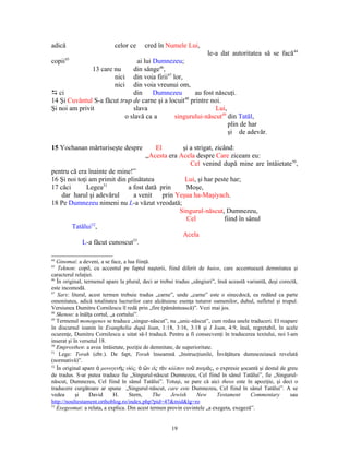 adică                       celor ce      cred în Numele Lui,
                                                                       le-a dat autoritatea să se facă 44
        45
copii                           ai lui Dumnezeu;
               13 care nu     din sânge46,
                       nici din voia firii47 lor,
                       nici din voia vreunui om,
D ci                          din      Dumnezeu        au fost născuţi.
14 Şi Cuvântul S-a făcut trup de carne şi a locuit48 printre noi.
Şi noi am privit              slava                            Lui,
                           o slavă ca a       singurului-născut49 din Tatăl,
                                                                    plin de har
                                                                    şi de adevăr.

15 Yochanan mărturiseşte despre              El        şi a strigat, zicând:
                                          „Acesta era Acela despre Care ziceam eu:
                                                          Cel venind după mine are întâietate50,
pentru că era înainte de mine!”
16 Şi noi toţi am primit din plinătatea         Lui, şi har peste har;
17 căci       Legea51        a fost dată prin   Moşe,
    dar harul şi adevărul      a venit prin Yeşua ha-Maşiyach.
18 Pe Dumnezeu nimeni nu L-a văzut vreodată;
                                              Singurul-născut, Dumnezeu,
                                                Cel            fiind în sânul
                52
        Tatălui ,
                                               Acela
                               53
            L-a făcut cunoscut .

44
   Ginomai: a deveni, a se face, a lua fiinţă.
45
    Teknon: copil, cu accentul pe faptul naşterii, fiind diferit de huios, care accentuează demnitatea şi
caracterul relaţiei.
46
   În original, termenul apare la plural, deci ar trebui tradus „sângiuri”, însă această variantă, deşi corectă,
este incomodă.
47
   Sarx: literal, acest termen trebuie tradus „carne”, unde „carne” este o sinecdocă, ea redând ca parte
omenitatea, adică totalitatea lucrurilor care alcătuiesc esenţa tuturor oamenilor, duhul, sufletul şi trupul.
Versiunea Dumitru Cornilescu îl redă prin „fire (pământească)”. Vezi mai jos.
48
   Skenoo: a înălţa cortul, „a cortului”.
49
   Termenul monogenes se traduce „singur-născut”, nu „unic-născut”, cum redau unele traduceri. El reapare
în discursul ioanin în Evanghelia după Ioan, 1:18, 3:16, 3:18 şi I Ioan, 4:9, însă, regretabil, în acele
ocurenţe, Dumitru Cornilescu a uitat să-l traducă. Pentru a fi consecvenţi în traducerea textului, noi l-am
inserat şi în versetul 18.
50
   Emprosthen: a avea întâietate, poziţie de demnitate, de superioritate.
51
    Lege: Torah (ebr.). De fapt, Torah înseamnă „Instrucţiunile, Învăţătura dumnezeiască revelată
(normativă)”.
52
   În original apare ὁ μονογενὴς υἱός, ὁ ὢν εἰς τὸν κόλπον τοῦ πατρὸς, o expresie şocantă şi destul de greu
de tradus. S-ar putea traduce fie „Singurul-născut Dumnezeu, Cel fiind în sânul Tatălui”, fie „Singurul-
născut, Dumnezeu, Cel fiind în sânul Tatălui”. Totuşi, se pare că aici theos este în apoziţie, şi deci o
traducere curgătoare ar spune „Singurul-născut, care este Dumnezeu, Cel fiind în sânul Tatălui”. A se
vedea       şi    David      H.     Stern,     The     Jewish     New       Testament     Commentary        sau
http://noultestament.orthoblog.ro/index.php?pid=47&mid&lg=ro
53
   Exegeomai: a relata, a explica. Din acest termen provin cuvintele „a exegeta, exegeză”.


                                                      19
 