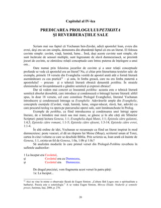 Capitolul al IV-lea

               PREDICAREA PROLOGULUI/PETIKHTA
                    ŞI REVERBERAŢIILE SALE

         Scriam mai sus faptul că Yochanan ben-Zavdai, adică apostolul Ioan, evreu din
evrei, deşi era un om simplu, demonstra din abundenţă faptul că era un literat. El folosea
cuvinte simple: cuvânt, viaţă, lumină, lume... Însă, deşi aceste cuvinte sunt simple, ele
sunt încărcate de sensuri multiple, sunt îngreunate de slavă dumnezeiască, se prezintă
jocuri de cuvinte, se zămislesc relaţii conceptuale care întrec puterea de înţelegere a unui
om...
         Oare numai prin folosirea jocurilor de cuvinte şi a unor relaţii conceptuale
profunde se vede că apostolul era un literat? Nu, ci chiar prin literaritatea textelor sale: de
exemplu, primele 18 versete din Evanghelia vestită de apostol arată atât o formă literară
asemănătoare cu cea poetică54 – şi asta, în limba greacă, care nu era limba maternă a
apostolului! – precum şi o tehnică literară ebraică denumită petikhta. În straiele
elenismului se înveşmântaseră o gândire semitică şi expresii ebraice!
         Dar să vedem mai concret ce înseamnă petikhta: aceasta este o tehnică literară
semitică absolut deosebită, care introduce şi condensează o întreagă lucrare literară: altfel
spus, în doar 18 versete, cel care constituie Prologul Evangheliei, literatul Yochanan
introducere şi condensează întreaga sa Evanghelie. Adevărurile ample din Evanghelie,
conceptele esenţiale (Cuvânt, viaţă, lumină, lume, singur-născut, slavă, har, adevăr) cu
care pescarul-teolog va opera pe parcursului operei sale, sunt înmănuncheate în Prolog.
         Exemple de petikhta, ca fiind introducerea şi condensarea unei întregi opere
literare, de o întindere mai mică sau mai mare, se găsesc şi în alte cărţi ale Sfintelor
Scripturi: puteţi lectura Genesa, 1:1; Evanghelia după Matei, 1:1; Epistola către galateni,
1:4,5; Epistola către romani, 1:1-5; Epistola către efeseni, 1:3-14; Epistola către evrei,
1:1-4.
         În altă ordine de idei, Yochanan se recunoaşte ca fiind un literat inspirat în mod
dumnezeiesc: peste veacuri, el dă un răspuns lui Moise (Moşe), scriitorul uman al Torei,
cartea în cinci volume ce care se deschide Biblia. Prin scrierea sa, Ioan arată că înainte de
Genesa, 1:1, exista un fel de Genesa, 1:0a, 1:0b şi 1:0c?
         Să analizăm modurile în care primul verset din Prologul-Petikhta reverbera în
sufletele auditorilor:

1 La început era Cuvântul,
şi               Cuvântul era cu Dumnezeu,
şi               Cuvântul era    Dumnezeu.

        De dragul preciziei, vom fragmenta acest verset în patru părţi:
        1a: La început...

54
  Aici ne vine în minte o observaţie făcută de Eugen Simion: „Cultura fără Logos este o spiritualitate a
barbariei. Poezia este o soteriologie.” A se vedea Eugen Simion, Mircea Eliade. Nodurile şi semnele
prozei, Junimea, Iaşi, 2006, p. 276.


                                                  20
 