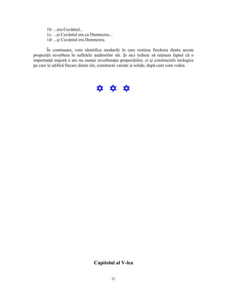1b: ...era Cuvântul...
       1c: ...şi Cuvântul era cu Dumnezeu...
       1d: ...şi Cuvântul era Dumnezeu.

        În continuare, vom identifica modurile în care rostirea fiecăreia dintre aceste
propoziţii reverbera în sufletele auditorilor săi. Şi aici trebuie să reţinem faptul că o
importanţă majoră o are nu numai reverberaţia propoziţiilor, ci şi constructele teologice
pe care le edifică fiecare dintre ele, constructe variate şi solide, după cum vom vedea.




                                  Y Y Y




                                 Capitolul al V-lea

                                           21
 