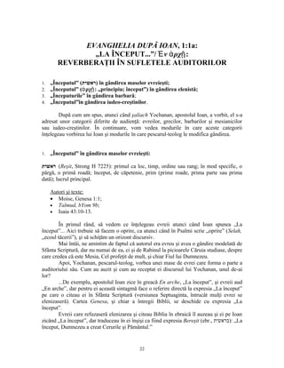 EVANGHELIA DUPĂ IOAN, 1:1a:
                „LA ÎNCEPUT...”/ Ἐ ν ἀ ρχῇ:
        REVERBERAŢII ÎN SUFLETELE AUDITORILOR

1.   „Începutul” (‫ )ראשית‬în gândirea maselor evreieşti;
2.   „Începutul” (ἀ ρχῇ: „principiu; început”) în gândirea elenistă;
3.   „Începuturile” în gândirea barbară;
4.   „Începutul”în gândirea iudeo-creştinilor.

        După cum am spus, atunci când şaliach Yochanan, apostolul Ioan, a vorbit, el s-a
adresat unor categorii diferite de audienţă: evreilor, grecilor, barbarilor şi mesianicilor
sau iudeo-creştinilor. În continuare, vom vedea modurile în care aceste categorii
înţelegeau vorbirea lui Ioan şi modurile în care pescarul-teolog le modifica gândirea.


1.   „Începutul” în gândirea maselor evreieşti:

‫( ראשית‬Reşit, Strong H 7225): primul ca loc, timp, ordine sau rang; în mod specific, o
pârgă, o primă roadă; început, de căpetenie, prim (prime roade, prima parte sau prima
dată); lucrul principal.

     Autori şi texte:
     • Moise, Genesa 1:1;
     • Talmud, bYom 9b;
     • Isaia 43:10-13.

        În primul rând, să vedem ce înţelegeau evreii atunci când Ioan spunea „La
început”... Aici trebuie să facem o oprire, ca atunci când în Psalmi scrie „oprire” (Selah,
„ecoul tăcerii”), şi să schiţăm un orizont discursiv.
        Mai întâi, ne amintim de faptul că autorul era evreu şi avea o gândire modelată de
Sfânta Scriptură, dar nu numai de ea, ci şi de Rabinul la picioarele Căruia studiase, despre
care credea că este Mesia, Cel profeţit de mult, şi chiar Fiul lui Dumnezeu.
        Apoi, Yochanan, pescarul-teolog, vorbea unei mase de evrei care forma o parte a
auditoriului său. Cum au auzit şi cum au receptat ei discursul lui Yochanan, unul de-ai
lor?
        ...De exemplu, apostolul Ioan zice în greacă En arche, „La început”, şi evreii aud
„En arche”, dar pentru ei această sintagmă face o referire directă la expresia „La început”
pe care o citeau ei în Sfânta Scriptură (versiunea Septuaginta, întrucât mulţi evrei se
elenizaseră). Cartea Genesa, şi chiar a întregii Biblii, se deschide cu expresia „La
început”.
        Evreii care refuzaseră elenizarea şi citeau Biblia în ebraică îl auzeau şi ei pe Ioan
zicând „La început”, dar traduceau în ei înşişi ca fiind expresia Bereşit (ebr., ‫„ :)בראשית‬La
început, Dumnezeu a creat Cerurile şi Pământul.”


                                             22
 