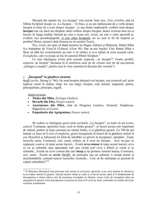 Mesajul din spatele lui „La început” este acesta: Ioan zice „Voi, evreilor, ştiţi că
Sfânta Scriptură începe cu ‚La început...’ Ei bine, şi eu am îndrăzneala de a vorbi despre
început şi chiar de a scrie despre început... şi una dintre implicaţiile vorbirii mele despre
început este că, dacă am dreptate când vorbesc despre început, atunci scrierea mea nu se
înscrie în lunga tradiţie literară pe care o avem noi, evreii, nu este o carte apocrifă şi,
evident, nici pseudoepigrafă, ci este chiar Scriptură, iar eu sunt la fel de inspirat ca
profetul Moise, autorul cărţii Genesa (şi al restului Torei)...
        Noi, evreii, am spus că după moartea lui Hagai, Zaharia şi Maleachi, Duhul Sfânt
S-a îndepărtat de Yisra’el (Talmud, bYom 9b). Dar ne-am înşelat! Căci Duhul Sfânt a
făcut să aibă loc evenimentele pe care vi le relatez şi m-a mânat să scriu această carte,
Evanghelia, care va ocupa un loc în canonul Sfintei Scripturi.”
        Ce mai înţelegeau evreii prin această expresie, „la început”? Foarte posibil,
expresia „la început” declanşa în ei amintirea unui şir de versete care ţin de aşa-numita
„teologie a creaţiei”, pentru care le vom examina în discuţia din versetul 3.


2.  „Începutul” în gândirea elenistă:
ἀρχῇ (arche, Strong G 746): (în mod propriu abstract) un început, sau (concret) şef, prim
(aplicat variat la ordine, timp, loc sau rang); început, colţ, primul, magistrat, putere,
principalitate, principiu, regulă.

     Autori şi texte:
     • Thales din Milet, Teologia Orphică;
     • Heraclit din Efes, Despre natură;
     • Anaximenes din Milet, citat de Diogenes Laertios, Aristotel, Simplicius,
        Hippolytos şi Cicero;
     • Empedocles din Agrigentum, Despre natură.



        Să vedem ce înţelegeau grecii prin cuvintele „La început”: cu toate că era evreu,
şaliach Yochanan, apostolul Ioan, scria în limba greacă55, şi lucrul acesta este important
de reţinut, pentru că Ioan cunoştea nu numai limba, ci şi gândirea greacă. Cu 700 de ani
înainte ca Ioan să fi scris Evanghelia, grecii începuseră să treacă de la gândirea mitică la
cea filosofică şi ridicaseră tot felul de întrebări cu privire la începuturi, spunând: „Toate
lucrurile astea, Cosmosul, zeii, omul, trebuie să fi avut un început... Acel început se
regăseşte, cumva, în toate aceste lucruri... Există ceva comun în toate aceste lucruri, ceva
ce nu se schimbă, deşi aparenţele sub care există acel ceva e diferit şi variat şi se
schimbă... Există un izvor comun din care încep şi îşi primesc temeiul lumea, Cosmosul,
zeii, omul... Există un arche (ἀρχῇ), un principiu sau un substrat, o esenţă eternă şi
neschimbabilă, comună tuturor lucrurilor existente... Care să fie substanţa ce persistă în
cadrul schimbării?”56

55
   În Mişcarea Mesianică sunt persoane care susţin că şeliachim, apostolii, şi-au scris operele în ebraică şi
le-au tradus ulterior în greacă. Autorul acestor notiţe ar crede şi el lucrul acesta, dacă ar fi fundamentat de
descoperirea a măcar câteva zeci de asemenea exemplare în ebraică, versus miile de exemplare (deşi nu
autografe) în greacă. Cum descoperirea cu pricina nu ştim să fi avut loc încă, continuăm să credem dovezile
existente actualmente.


                                                      23
 