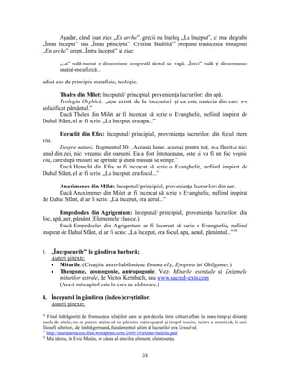 Aşadar, când Ioan zice „En arche”, grecii nu înţeleg „La început”, ci mai degrabă
„Întru început” sau „Întru principiu”. Cristian Bădiliţă57 propune traducerea sintagmei
„En arche” drept „Întru început” şi zice:

         „La” redă numai o dimensiune temporală destul de vagă. „Întru” redă şi dimensiunea
         spaţial-metafizică...

adică cea de principiu metafizic, teologic.

        Thales din Milet: începutul/ principiul, provenienţa lucrurilor: din apă.
        Teologia Orphică: „apa există de la începuturi şi ea este materia din care s-a
solidificat pământul.”
        Dacă Thales din Milet ar fi încercat să scrie o Evanghelie, nefiind inspirat de
Duhul Sfânt, el ar fi scris: „La început, era apa...”

         Heraclit din Efes: începutul/ principiul, provenienţa lucrurilor: din focul etern
viu.
        Despre natură, fragmentul 30: „Această lume, aceeaşi pentru toţi, n-a făurit-o nici
unul din zei, nici vreunul din oameni. Ea a fost întotdeauna, este şi va fi un foc veşnic
viu, care după măsură se aprinde şi după măsură se stinge.”
        Dacă Heraclit din Efes ar fi încercat să scrie o Evanghelie, nefiind inspirat de
Duhul Sfânt, el ar fi scris: „La început, era focul...”

      Anaximenes din Milet: începutul/ principiul, provenienţa lucrurilor: din aer.
      Dacă Anaximenes din Milet ar fi încercat să scrie o Evanghelie, nefiind inspirat
de Duhul Sfânt, el ar fi scris: „La început, era aerul...”

        Empedocles din Agrigentum: începutul/ principiul, provenienţa lucrurilor: din
foc, apă, aer, pământ (Elementele clasice.)
        Dacă Empedocles din Agrigentum ar fi încercat să scrie o Evanghelie, nefiind
inspirat de Duhul Sfânt, el ar fi scris: „La început, era focul, apa, aerul, pământul...”58


3.   „Începuturile” în gândirea barbară;
     Autori şi texte:
     • Miturile. (Creaţiile asiro-babiloniene Enuma eliş; Epopeea lui Ghilgameş.)
     • Theogonie, cosmogonie, antropogonie. Vezi Miturile esenţiale şi Enigmele
        miturilor astrale, de Victor Kernbach, sau www.sacred-texts.com
        (Acest subcapitol este în curs de elaborare.)

4. Începutul în gândirea (iudeo-)creştinilor.
   Autori şi texte:
56
   Fiind îndrăgostiţi de frumuseţea relaţiilor care se pot decela între culturi aflate la mare timp şi distanţă
unele de altele, nu ne putem abţine să nu părăsim puţin spaţiul şi timpul ioanin, pentru a aminti că, la unii
filosofi ulteriori, de limbă germană, fundamentul ultim al lucrurilor era Grund-ul.
57
   http://mariuscruceru.files.wordpress.com/2009/10/extras-badilita.pdf
58
   Mai târziu, în Evul Mediu, se căuta al cincilea element, chintesenţa.


                                                      24
 