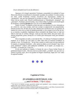 (Acest subcapitol este în curs de elaborare.)

         Spuneam că în timpul apostolului Yochanan, comunităţile de credinţă în Yeşua
Mesia erau felurite şi neuniforme în elementele secundare ale credinţei. Cu toate acestea,
ele toate, având Scripturile evreieşti (Tanakh-ul sau Septuaginta), credeau că
„începuturile” sunt aşa cum Dumnezeu le revelase în Genesa 1-2, etc. Dar pentru că ele
trăiau într-un mediu unde filosofii problematizaseră şi frământaseră „începutul” sau
„principiul”, Yochanan, pescarul teolog, vine să facă ordine în gândirea universală legată
de începuturi, zicând La început (Be-reşit; En arche) era Cuvântul.
         Iniţial, el rostea59 Evanghelia şi doar mai apoi a şi aşternut-o în scris, folosindu-se
de vellum-uri, care erau scumpe, mult mai scumpe ca papirusurile sau pergamentele,
întrucât acestea erau, de fapt, piei de viţel, obţinute prin sacrificarea unei vaci gestante. Şi
înainte de a scrie ceva ce urma să rămână posterităţii, şi să te asiguri că nu te faci de râs,
tu, ca maestru, ca gânditor, împărtăşeai altora concepţiile tale despre lume şi viaţă mai
întâi în mod oral, te verificai. Desigur, vacile nu erau chiar ieftine, dar acest motiv este
absolut insignifiant, prima, dorinţa de a te verifica prin interacţiune orală, prin dezbateri
cu alţii60...
         Să ne imaginăm un cadru, o secvenţă de film... Îl vedem pe Yochanan în mijlocul
mulţimii că se aşează, aşa cum făcea un rabin când urma să rostească învăţătura sa
oficială, şi zice: „La început era...” Şi aici face o pauză, se uită în zare şi-şi ţine auditoriul
în suspans, cu respiraţia întretăiată... „Hai, spune-ne odată, ce era la început? Apa, focul,
aerul, pământul?” sclipesc ochii publicului nerăbdător. Şi el repetă: „La început era...
Cuvântul... La început era...Logos-ul...”
         Şi din nou audienţa se împarte, în funcţie de ceea ce fusese învăţat fiecare să
gândească despre Cuvânt... Din nou avem un cuvânt simplu: „cuvântul”, sau, aşa cum i se
spunea în greacă, logos, dar el era purtător de bogate semnificaţii, după cum vom vedea
în capitolul următor.




                                           Y Y Y


                                         Capitolul al VI-lea

                        EVANGHELIA DUPĂ IOAN, 1:1b:
                         „...era Cuvântul...”/ ἦ ν ὁ λόγος
59
   Era ceea ce se numeşte kerugma apostolică, predată oral („predania”, cum ar denumi-o ortodocşii),
tradiţia orală, cum ar denumi-o catolicii (tra-ditio, lat.).
60
   Numai în şcolile (aşa-zis) teologice româneşti îţi poţi permite să publici o carte fără a fi prezentat ideile
sale studenţilor şi cadrelor universitare din ţară şi fără a o fi dezbătut anterior.


                                                      25
 