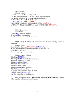 MOISE afirmă:
        Genesa, 1:3,6,14
„Să fie lumină!... Şi a fost lumină (v. 3).”
„Să fie o întindere între ape…” (v. 6) şi a fost o întindere între ape.
„Să fie nişte luminători” (v. 14) şi au fost nişte luminători…
Să fie, să fie, să fie…şi a fost, a fost, a fost!...
DUMNEZEU CREA PRIN CUVÂNT!...
EVENIMENTE COSMICE SE ÎNFĂPTUIAU PRIN CUVÂNT!...
UNIVERSUL ÎNSUŞI ERA CHEMAT LA EXISTENŢĂ PRIN CUVÂNT!...


       PROFEŢII confirmă:
       Isaia, 48:13:
„Mâna Mea a întemeiat Pământul,
Şi dreapta Mea a întins cerurile:
Cum le-am chemat, s-au şi înfăţişat îndată.”


        SCRIERILE (HAGIOGRAFII) subliniază ceea ce Moise a afirmat şi profeţii au
confirmat:
        Psalmii, 33:6,9:
Cerurile au fost făcute prin CUVÂNTUL DOMNULUI,
Şi toată oştirea lor prin suflarea (ruach = Duh, suflare) gurii Lui.
...Căci El zice, şi se face;
Porunceşte, şi ce porunceşte ia fiinţă.

        Psalmii, 148:1-5 confirmă:
1
  Lăudaţi pe DOMNUL!
 Lăudaţi pe DOMNUL din înălţimea cerurilor,
 Lăudaţi-L în locurile cele înalte!
2
  Lăudaţi-L toţi îngerii Lui!
 Lăudaţi-L, toate oştirile Lui!
3
  Lăudaţi-L, soare şi lună,
 Lăudaţi-L, toate stelele luminoase!
4
  Lăudaţi-L, cerurile cerurilor,
Şi voi, ape, care sunteţi mai presus de ceruri!
5
  Să laude Numele DOMNULUI,
căci El a poruncit şi au fost făcute…

       Deci, în gândirea evreiască, Cuvântul lui Dumnezeu crease Universul... iar Ioan
1:3 revelează acest lucru în mod suplimentar:




                                            27
 