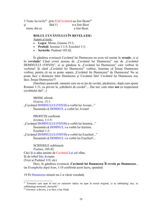 3 Toate lucrurile61 prin El (Cuvântul) au fost făcute62
şi                  fără El           n-a fost făcut
   nimic din ce                         a fost făcut.

        ROLUL CUVÂNTULUI ÎN REVELAŢIE:
        Autori şi texte:
        • Legea: Moise, Genesa 15:1;
        • Profeţii: Ieremia 1:1-5; Ezechiel 1:3;
        • Scrierile: Psalmul 105:42.

        În gândirea evreiască Cuvântul lui Dumnezeu nu avea rol numai în creaţie, ci şi
în revelaţie! Când evreii auzeau de „Cuvântul lui Dumnezeu” sau de „Cuvântul
DOMNULUI (YHVH)”, ei se gândeau la „Cuvântul lui Dumnezeu” care vorbise în
vechime! Şi când „Cuvântul lui Dumnezeu” vorbise, însemna că Însuşi Dumnezeu
vorbise, pentru că nu se poate separa „Cuvântul lui Dumnezeu” de Dumnezeu! Nu se
poate face o distincţie între Dumnezeu şi Cuvântul Său! Cuvântul lui Dumnezeu era,
deci, Însuşi Dumnezeu!!!
        (Întrebare pastorală: oamenii care nu se ţin de cuvânt, păcătuiesc, după cum spune
Romani 1:31, cu privire la „călcătorii de cuvânt”... Dar noi: cum stăm noi cu respectarea
cuvântului dat?...)

      MOISE afirmă:
      Genesa, 15:1:
„Cuvântul DOMNULUI (YHVH) a vorbit lui Avram...”
      Înseamnă că DOMNUL a vorbit lui Avram!

      PROFEŢII confirmă:
      Ieremia, 1:1-5:
„Cuvântul DOMNULUI (YHVH) a vorbit lui Ieremia...”
      Înseamnă că DOMNUL i-a vorbit lui Ieremia.
      Ezechiel 1:3:
„Cuvântul DOMNULUI (YHVH) a vorbit lui Ezechiel...”
      Înseamnă că DOMNUL i-a vorbit lui Ezechiel!...

        SCRIERILE subliniază:
        Psalmii, 105:42:
Căci Şi-a adus aminte de Cuvântul Lui cel sfânt,
Şi de robul Său Avraam.
(Vezi şi Psalmul 119, etc)
        Deci, în gândirea evreiască, Cuvântul lui Dumnezeu Îl revela pe Dumnezeu...
iar Evanghelia după Ioan, 1:18 confirmă acest lucru, spunând:

18 Pe Dumnezeu nimeni nu L-a văzut vreodată;

61
   Termenii care apar în text cu caractere italice nu apar în textul original, ci se subînţeleg; aici, se
subînţelege termenul „lucrurile”.
62
   Ginomai: a deveni, a se face, a lua fiinţă.


                                                   28
 