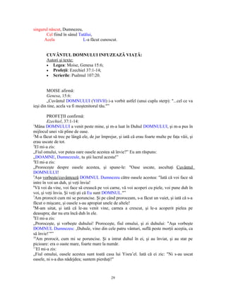 singurul născut, Dumnezeu,
       Cel fiind în sânul Tatălui,
      Acela                 L-a făcut cunoscut.


       CUVÂNTUL DOMNULUI INFUZEAZĂ VIAŢĂ:
       Autori şi texte:
       • Legea: Moise, Genesa 15:6;
       • Profeţii: Ezechiel 37:1-14;
       • Scrierile: Psalmul 107:20.



        MOISE afirmă:
        Genesa, 15:6:
        „Cuvântul DOMNULUI (YHVH) i-a vorbit astfel (unui cuplu sterp): "...cel ce va
ieşi din tine, acela va fi moştenitorul tău."”

         PROFEŢII confirmă:
         Ezechiel, 37:1-14:
1
  Mâna DOMNULUI a venit peste mine, şi m-a luat în Duhul DOMNULUI, şi m-a pus în
mijlocul unei văi pline de oase.
2
  M-a făcut să trec pe lângă ele, de jur împrejur, şi iată că erau foarte multe pe faţa văii, şi
erau uscate de tot.
3
  El mi-a zis:
„Fiul omului, vor putea oare oasele acestea să învie?” Eu am răspuns:
„DOAMNE, Dumnezeule, tu ştii lucrul acesta!”
4
  El mi-a zis:
„Proroceşte despre oasele acestea, şi spune-le: "Oase uscate, ascultaţi Cuvântul
DOMNULUI!
5
  Aşa vorbeşte/cuvântează DOMNUL Dumnezeu către oasele acestea: "Iată că voi face să
intre în voi un duh, şi veţi învia!
6
  Vă voi da vine, voi face să crească pe voi carne, vă voi acoperi cu piele, voi pune duh în
voi, şi veţi învia. Şi veţi şti că Eu sunt DOMNUL."”
7
  Am prorocit cum mi se poruncise. Şi pe când proroceam, s-a făcut un vuiet, şi iată că s-a
făcut o mişcare, şi oasele s-au apropiat unele de altele!
8
  M-am uitat, şi iată că le-au venit vine, carnea a crescut, şi le-a acoperit pielea pe
deasupra; dar nu era încă duh în ele.
9
  El mi-a zis:
„Proroceşte, şi vorbeşte duhului! Proroceşte, fiul omului, şi zi duhului: "Aşa vorbeşte
DOMNUL Dumnezeu: ‚Duhule, vino din cele patru vânturi, suflă peste morţii aceştia, ca
să învie!’"”
10
   Am prorocit, cum mi se poruncise. Şi a intrat duhul în ei, şi au înviat, şi au stat pe
picioare: era o oaste mare, foarte mare la număr.
11
   El mi-a zis:
„Fiul omului, oasele acestea sunt toată casa lui Yisra’el. Iată că ei zic: "Ni s-au uscat
oasele, ni s-a dus nădejdea; suntem pierduţi!"



                                              29
 