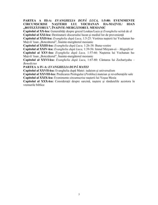 PARTEA A III-A: EVANGHELIA DUPĂ LUCA, 1:5-80: EVENIMENTE
CIRCUMSCRISE NAŞTERII LUI YOCHANAN HA-MAŢVIL/ IOAN
„BOTEZĂTORUL”, ÎNAINTE-MERGĂTORUL MESIANIC
Capitolul al XX-lea: Generalităţi despre grecul Loukas/Luca şi Evanghelia scrisă de el
Capitolul al XXI-lea: Destinatarii discursului lucan şi mediul lor de provenienţă
Capitolul al XXII-lea: Evanghelia după Luca, 1:5-25: Vestirea naşterii lui Yochanan ha-
Maţvil/ Ioan „Botezătorul”, Înainte-mergătorul mesianic
Capitolul al XXIII-lea: Evanghelia după Luca, 1:26-38: Buna-vestire
Capitolul al XXIV-lea: Evanghelia după Luca, 1:39-56: Imnul Miryam-ei – Magnificat
Capitolul al XXV-lea: Evanghelia după Luca, 1:57-66: Naşterea lui Yochanan ha-
Maţvil/ Ioan „Botezătorul”, Înainte-mergătorul mesianic
Capitolul al XXVI-lea: Evanghelia după Luca, 1:67-80: Cântarea lui Zechariyahu –
Benedictus
PARTEA A IV-A: EVANGHELIA DUPĂ MATEI
Capitolul al XXVII-lea: Evanghelia după Matei: iudaism şi universalism
Capitolul al XXVIII-lea: Predicarea Prologului (Petikhta) mateian şi reverberaţiile sale
Capitolul al XXIX-lea: Evenimente circumscrise naşterii lui Yeşua Mesia
Capitolul al XXX-lea: Consideraţii despre sarcină, naştere şi rânduielile acestora în
vremurile biblice




                                           3
 