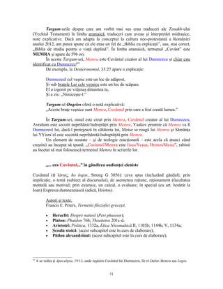 Targum-urile despre care am vorbit mai sus erau traduceri ale Tanakh-ului
(Vechiul Testament) în limba aramaică, traduceri care aveau şi interpretări midraşice,
note explicative. Dacă am adapta la conceptul la cultura neo-protestantă a României
anului 2012, am putea spune că ele erau un fel de „Biblia cu explicaţii”, sau, mai corect,
„Biblia de studiu pentru o viaţă deplină”. În limba aramaică, termenul „Cuvânt” este
MEMRA şi apare de 596 ori.
        În aceste Targum-uri, Memra este Cuvântul creator al lui Dumnezeu şi chiar este
identificat cu Dumnezeu!63
        De exemplu, la Deuteronomul, 33:27 apare o explicaţie:

           Dumnezeul cel veşnic este un loc de adăpost,
           Şi sub braţele Lui cele veşnice este un loc de scăpare.
           El a izgonit pe vrăjmaş dinaintea ta,
           Şi a zis: „Nimiceşte-l.”

           Targum-ul Onqelos oferă o notă explicativă:
           „Aceste braţe veşnice sunt Memra, Cuvântul prin care a fost creată lumea.”

        În Targum-uri, omul este creat prin Memra, Cuvântul creator al lui Dumnezeu,
Avraham este socotit neprihănit/îndreptăţit prin Memra, Yaakov promite că Memra va fi
Dumnezeul lui, dacă-l protejează în călătoria lui, Moise se roagă lui Memra şi Sămânţa
lui YYisra’el este socotită neprihănită/îndreptăţită prin Memra.
        Un element de noutate – şi de teologie reacţionară – este acela că atunci când
creştinii au început să spună: „Cuvântul/Memra este Iisus/Yeşua, Hristos/Mesia”, rabinii
au încetat să mai folosească termenul Memra în scrierile lor.


           „... era Cuvântul...” în gândirea audienţei eleniste

Cuvântul (ὁ λόγος, ho logos, Strong G 3056): ceva spus (incluzând gândul); prin
implicaţie, o temă (subiect al discursului), de asemenea raţiune, raţionament (facultatea
mentală sau motivul; prin extensie, un calcul, o evaluare; în special (cu art. hotărât la
Ioan) Expresia dumnezeiască (adică, Hristos).

           Autori şi texte:
           Francis E. Peters, Termenii filozofiei greceşti.

           •   Heraclit: Despre natură (Peri phuseon);
           •   Platon: Phaidon 76b; Theaitetos 201c-d;
           •   Aristotel: Politica, 1332a, Etica Nicomahică II, 1103b; 1144b; V, 1134a;
           •   Şcoala stoică: (acest subcapitol este în curs de elaborare);
           •   Philon alexandrinul: (acest subcapitol este în curs de elaborare).




63
     A se vedea şi Apocalipsa, 19:13, unde regăsim Cuvântul lui Dumnezeu, fie el Dabar,Memra sau Logos.


                                                    31
 