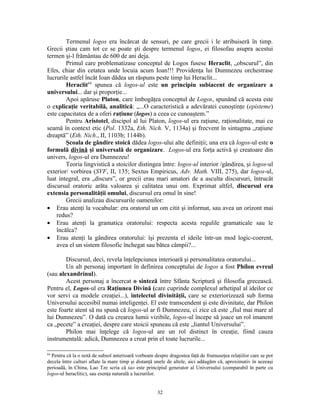 Termenul logos era încărcat de sensuri, pe care grecii i le atribuiseră în timp.
Grecii ştiau cam tot ce se poate şti despre termenul logos, ei filosofau asupra acestui
termen şi-l frământau de 600 de ani deja.
        Primul care problematizase conceptul de Logos fusese Heraclit, „obscurul”, din
Efes, chiar din cetatea unde locuia acum Ioan!!! Providenţa lui Dumnezeu orchestrase
lucrurile astfel încât Ioan dădea un răspuns peste timp lui Heraclit...
        Heraclit64 spunea că logos-ul este un principiu subiacent de organizare a
universului... dar şi proporţie...
        Apoi apăruse Platon, care îmbogăţea conceptul de Logos, spunând că acesta este
o explicaţie veritabilă, analitică: „...O caracteristică a adevăratei cunoştinţe (episteme)
este capacitatea de a oferi raţiune (logos) a ceea ce cunoaştem.”
        Pentru Aristotel, discipol al lui Platon, logos-ul era raţiune, raţionalitate, mai cu
seamă în context etic (Pol. 1332a, Eth. Nich. V, 1134a) şi frecvent în sintagma „raţiune
dreaptă” (Eth. Nich., II, 1103b; 1144b).
        Şcoala de gândire stoică dădea logos-ului alte definiţii; una era că logos-ul este o
formulă divină şi universală de organizare. Logos-ul era forţa activă şi creatoare din
univers, logos-ul era Dumnezeu!
        Teoria lingvistică a stoicilor distingea între: logos-ul interior /gândirea, şi logos-ul
exterior/ vorbirea (SVF, II, 135; Sextus Empiricus, Adv. Math. VIII, 275), dar logos-ul,
luat integral, era „discurs”, or grecii erau mari amatori de a asculta discursuri, întrucât
discursul oratoric arăta valoarea şi calitatea unui om. Exprimat altfel, discursul era
extensia personalităţii omului, discursul era omul în sine!
        Grecii analizau discursurile oamenilor:
• Erau atenţi la vocabular: era oratorul un om citit şi informat, sau avea un orizont mai
    redus?
• Erau atenţi la gramatica oratorului: respecta acesta regulile gramaticale sau le
    încălca?
• Erau atenţi la gândirea oratorului: îşi prezenta el ideile într-un mod logic-coerent,
    avea el un sistem filosofic închegat sau bătea câmpii?...

        Discursul, deci, revela înţelepciunea interioară şi personalitatea oratorului...
        Un alt personaj important în definirea conceptului de logos a fost Philon evreul
(sau alexandrinul).
        Acest personaj a încercat o sinteză între Sfânta Scriptură şi filosofia grecească.
Pentru el, Logos-ul era Raţiunea Divină (care cuprinde complexul arhetipal al ideilor ce
vor servi ca modele creaţiei...), intelectul divinităţii, care se exteriorizează sub forma
Universului accesibil numai inteligenţei. El este transcendent şi este divinitate, dar Philon
este foarte atent să nu spună că logos-ul ar fi Dumnezeu, ci zice că este „fiul mai mare al
lui Dumnezeu”. O dată cu crearea lumii vizibile, logos-ul începe să joace un rol imanent
ca „pecete” a creaţiei, despre care stoicii spuneau că este „liantul Universului”.
        Philon mai înţelege că logos-ul are un rol distinct în creaţie, fiind cauza
instrumentală: adică, Dumnezeu a creat prin el toate lucrurile...

64
  Pentru că la o notă de subsol anterioară vorbeam despre dragostea faţă de frumuseţea relaţiilor care se pot
decela între culturi aflate la mare timp şi distanţă unele de altele, aici adăugăm că, aproximativ în aceeaşi
perioadă, în China, Lao Tze scria că tao este principiul generator al Universului (comparabil în parte cu
logos-ul heraclitic), sau esenţa naturală a lucrurilor.


                                                     32
 