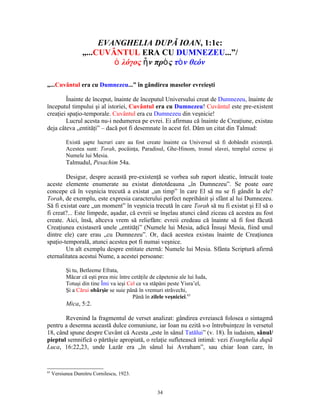 EVANGHELIA DUPĂ IOAN, 1:1c:
                  „...CUVÂNTUL ERA CU DUMNEZEU...”/
                          ὁ λόγος ἦ ν πρὸ ς τὸ ν θεόν

„...Cuvântul era cu Dumnezeu...” în gândirea maselor evreieşti

        Înainte de început, înainte de începutul Universului creat de Dumnezeu, înainte de
începutul timpului şi al istoriei, Cuvântul era cu Dumnezeu! Cuvântul este pre-existent
creaţiei spaţio-temporale. Cuvântul era cu Dumnezeu din veşnicie!
        Lucrul acesta nu-i nedumerea pe evrei. Ei afirmau că înainte de Creaţiune, existau
deja câteva „entităţi” – dacă pot fi desemnate în acest fel. Dăm un citat din Talmud:

           Există şapte lucruri care au fost create înainte ca Universul să fi dobândit existenţă.
           Acestea sunt: Torah, pocăinţa, Paradisul, Ghe-Hinom, tronul slavei, templul ceresc şi
           Numele lui Mesia.
           Talmudul, Pesachim 54a.

        Desigur, despre această pre-existenţă se vorbea sub raport ideatic, întrucât toate
aceste elemente enumerate au existat dintotdeauna „în Dumnezeu”. Se poate oare
concepe că în veşnicia trecută a existat „un timp” în care El să nu se fi gândit la ele?
Torah, de exemplu, este expresia caracterului perfect neprihănit şi sfânt al lui Dumnezeu.
Să fi existat oare „un moment” în veşnicia trecută în care Torah să nu fi existat şi El să o
fi creat?... Este limpede, aşadar, că evreii se înşelau atunci când ziceau că acestea au fost
create. Aici, însă, altceva vrem să reliefăm: evreii credeau că înainte să fi fost făcută
Creaţiunea existaseră unele „entităţi” (Numele lui Mesia, adică Însuşi Mesia, fiind unul
dintre ele) care erau „cu Dumnezeu”. Or, dacă acestea existau înainte de Creaţiunea
spaţio-temporală, atunci acestea pot fi numai veşnice.
        Un alt exemplu despre entitate eternă: Numele lui Mesia. Sfânta Scriptură afirmă
eternalitatea acestui Nume, a acestei persoane:

           Şi tu, Betleeme Efrata,
           Măcar că eşti prea mic între cetăţile de căpetenie ale lui Iuda,
           Totuşi din tine Îmi va ieşi Cel ce va stăpâni peste Yisra’el,
           Şi a Cărui obârşie se suie până în vremuri străvechi,
                                         Până în zilele veşniciei.65
           Mica, 5:2.

       Revenind la fragmentul de verset analizat: gândirea evreiască folosea o sintagmă
pentru a desemna această dulce comuniune, iar Ioan nu ezită s-o întrebuinţeze în versetul
18, când spune despre Cuvânt că Acesta „este în sânul Tatălui” (v. 18). În iudaism, sânul/
pieptul semnifică o părtăşie apropiată, o relaţie sufletească intimă: vezi Evanghelia după
Luca, 16:22,23, unde Lazăr era „în sânul lui Avraham”, sau chiar Ioan care, în


65
     Versiunea Dumitru Cornilescu, 1923.


                                                    34
 