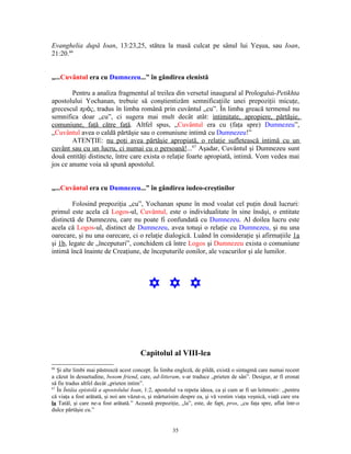 Evanghelia după Ioan, 13:23,25, stătea la masă culcat pe sânul lui Yeşua, sau Ioan,
21:20.66


„...Cuvântul era cu Dumnezeu...” în gândirea elenistă

        Pentru a analiza fragmentul al treilea din versetul inaugural al Prologului-Petikhta
apostolului Yochanan, trebuie să conştientizăm semnificaţiile unei prepoziţii micuţe,
grecescul πρὸς, tradus în limba română prin cuvântul „cu”. În limba greacă termenul nu
semnifica doar „cu”, ci sugera mai mult decât atât: intimitate, apropiere, părtăşie,
comuniune, faţă către faţă. Altfel spus, „Cuvântul era cu (faţa spre) Dumnezeu”,
„Cuvântul avea o caldă părtăşie sau o comuniune intimă cu Dumnezeu!”
        ATENŢIE: nu poţi avea părtăşie apropiată, o relaţie sufletească intimă cu un
cuvânt sau cu un lucru, ci numai cu o persoană!...67 Aşadar, Cuvântul şi Dumnezeu sunt
două entităţi distincte, între care exista o relaţie foarte apropiată, intimă. Vom vedea mai
jos ce anume voia să spună apostolul.


„...Cuvântul era cu Dumnezeu...” în gândirea iudeo-creştinilor

         Folosind prepoziţia „cu”, Yochanan spune în mod voalat cel puţin două lucruri:
primul este acela că Logos-ul, Cuvântul, este o individualitate în sine însăşi, o entitate
distinctă de Dumnezeu, care nu poate fi confundată cu Dumnezeu. Al doilea lucru este
acela că Logos-ul, distinct de Dumnezeu, avea totuşi o relaţie cu Dumnezeu, şi nu una
oarecare, şi nu una oarecare, ci o relaţie dialogică. Luând în consideraţie şi afirmaţiile 1a
şi 1b, legate de „începuturi”, conchidem că între Logos şi Dumnezeu exista o comuniune
intimă încă înainte de Creaţiune, de începuturile eonilor, ale veacurilor şi ale lumilor.




                                           Y Y Y



                                        Capitolul al VIII-lea
66
   Şi alte limbi mai păstrează acest concept. În limba engleză, de pildă, există o sintagmă care numai recent
a căzut în desuetudine, bosom friend, care, ad-litteram, s-ar traduce „prieten de sân”. Desigur, ar fi eronat
să fie tradus altfel decât „prieten intim”.
67
   În Întâia epistolă a apostolului Ioan, 1:2, apostolul va repeta ideea, ca şi cum ar fi un leitmotiv: „pentru
că viaţa a fost arătată, şi noi am văzut-o, şi mărturisim despre ea, şi vă vestim viaţa veşnică, viaţă care era
la Tatăl, şi care ne-a fost arătată.” Această prepoziţie, „la”, este, de fapt, pros, „cu faţa spre, aflat într-o
dulce părtăşie cu.”


                                                      35
 