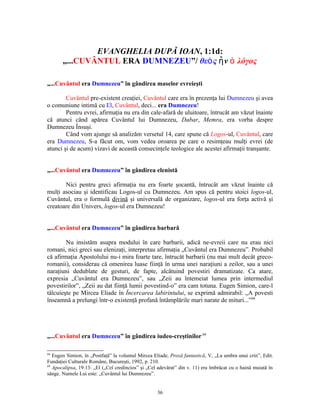 EVANGHELIA DUPĂ IOAN, 1:1d:
       „...CUVÂNTUL ERA DUMNEZEU”/ θεὸ ς ἦ ν ὁ λόγος

„...Cuvântul era Dumnezeu” în gândirea maselor evreieşti

        Cuvântul pre-existent creaţiei, Cuvântul care era în prezenţa lui Dumnezeu şi avea
o comuniune intimă cu El, Cuvântul, deci... era Dumnezeu!
        Pentru evrei, afirmaţia nu era din cale-afară de uluitoare, întrucât am văzut înainte
că atunci când apărea Cuvântul lui Dumnezeu, Dabar, Memra, era vorba despre
Dumnezeu Însuşi.
        Când vom ajunge să analizăm versetul 14, care spune că Logos-ul, Cuvântul, care
era Dumnezeu, S-a făcut om, vom vedea oroarea pe care o resimţeau mulţi evrei (de
atunci şi de acum) vizavi de această consecinţele teologice ale acestei afirmaţii tranşante.


„...Cuvântul era Dumnezeu” în gândirea elenistă

       Nici pentru greci afirmaţia nu era foarte şocantă, întrucât am văzut înainte că
mulţi asociau şi identificau Logos-ul cu Dumnezeu. Am spus că pentru stoici logos-ul,
Cuvântul, era o formulă divină şi universală de organizare, logos-ul era forţa activă şi
creatoare din Univers, logos-ul era Dumnezeu!


„...Cuvântul era Dumnezeu” în gândirea barbară

        Nu insistăm asupra modului în care barbarii, adică ne-evreii care nu erau nici
romani, nici greci sau elenizaţi, interpretau afirmaţia „Cuvântul era Dumnezeu”. Probabil
că afirmaţia Apostolului nu-i mira foarte tare, întrucât barbarii (nu mai mult decât greco-
romanii), considerau că omenirea luase fiinţă în urma unei naraţiuni a zeilor, sau a unei
naraţiuni dedublate de gesturi, de fapte, alcătuind povestiri dramatizate. Ca atare,
expresia „Cuvântul era Dumnezeu”, sau „Zeii au întemeiat lumea prin intermediul
povestirilor”, „Zeii au dat fiinţă lumii povestind-o” era cam totuna. Eugen Simion, care-l
tâlcuieşte pe Mircea Eliade în Încercarea labirintului, se exprimă admirabil: „A povesti
înseamnă a prelungi într-o existenţă profană întâmplările mari narate de mituri...”68




„...Cuvântul era Dumnezeu” în gândirea iudeo-creştinilor 69

68
   Eugen Simion, în „Postfaţă” la volumul Mircea Eliade, Proză fantastică, V, „La umbra unui crin”, Edit.
Fundaţiei Culturale Române, Bucureşti, 1992, p. 210.
69
   Apocalipsa, 19:13: „El („Cel credincios” şi „Cel adevărat” din v. 11) era îmbrăcat cu o haină muiată în
sânge. Numele Lui este: „Cuvântul lui Dumnezeu”.


                                                   36
 