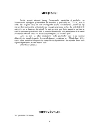 MULŢUMIRI

        Închin această sărmană lucrare Dumnezeului apostolilor şi profeţilor, nu
Dumnezeului înţelepţilor şi savanţilor. În bunătatea şi providenţa Sa, YHVH, „Cel ce
sunt”, mi-a asigurat tot ce am avut nevoie pentru a scrie acest material. Lucrarea de faţă
mai are încă subcapitole nefinalizate sau concepte exprimate neclar, dar nedesăvârşirile
respective mi se datorează întru totul. Cu toate acestea, unul dintre aspectele pozitive pe
care le furnizează postarea textelor în virtualul Internetului este posibilitatea de a reveni
şi completa articole, iar eu voi fructifica această şansă, be-ezrat ha-Şem1.
        Apoi aş dori să aduc mulţumirile mele prietenilor care m-au susţinut
duhovniceşte, moral şi practic, în special doamnei profesoare gr. I Mirela Ianc, M.A.,
care a editat materialul din punct de vedere literar şi gramatical. Am apreciat foarte mult
sugestiile pertinente pe care mi le-a făcut.
        SOLI DEO GLORIA!




                                   PRECUVÂNTARE
1
    Cu ajutorul lui YHVH (ebr.).


                                             4
 
