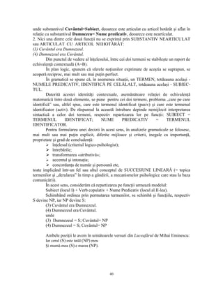 unde substantivul Cuvântul=Subiect, deoarece este articulat cu articol hotărât şi aflat în
relaţie cu substantivul Dumnezeu= Nume predicativ, deoarece este nearticulat.
2. Nici una dintre cele două funcţii nu se exprimă prin SUBSTANTIV NEARTICULAT
sau ARTICULAT CU ARTICOL NEHOTĂRÂT:
(3) Cuvântul era Dumnezeul.
(4) Dumnezeul era Cuvântul.
        Din punctul de vedere al înţelesului, între cei doi termeni se stabileşte un raport de
echivalenţă contextuală (A=B).
         În plan logic, spunem că sferele noţiunilor exprimate de aceştia se suprapun, se
acoperă reciproc, mai mult sau mai puţin perfect.
         În gramatică se spune că, în asemenea situaţii, un TERMEN, totdeauna acelaşi -
NUMELE PREDICATIV, IDENTIFICĂ PE CELĂLALT, totdeauna acelaşi - SUBIEC-
TUL.
        Datorită acestei identităţi contextuale, asemănătoare relaţiei de echivalenţă
matematică între două elemente, se pune pentru cei doi termeni, problema „care pe care
identifică” sau, altfel spus, care este termenul identificat (pasiv) şi care este termenul
identificator (activ). De răspunsul la această întrebare depinde nemijlocit interpretarea
sintactică a celor doi termeni, respectiv repartizarea lor pe funcţii: SUBIECT =
TERMENUL           IDENTIFICAT;          NUME        PREDICATIV           =     TERMENUL
IDENTIFICATOR.
        Pentru formularea unei decizii în acest sens, în analizele gramaticale se folosesc,
mai mult sau mai puţin explicit, diferite mijloace şi criterii, inegale ca importanţă,
proprietate şi grad de concludenţă:
          înţelesul (criteriul logico-psihologist);
          întrebările;
          transformarea «atributivă»;
          accentul şi intonaţia;
          concordanţa de număr şi persoană etc,
toate implicând într-un fel sau altul conceptul de SUCCESIUNE LINEARĂ (= topica
termenilor şi „derularea” în timp a gândirii, a mecanismelor psihologice care stau la baza
comunicării).
        În acest sens, considerăm că repartizarea pe funcţii urmează modelul:
        Subiect (locul I) + Verb copulativ + Nume Predicativ (locul al II-lea).
        Schimbând ordinea prin permutarea termenilor, se schimbă şi funcţiile, respectiv
S devine NP, iar NP devine S:
        (3) Cuvântul era Dumnezeul.
        (4) Dumnezeul era Cuvântul.
        unde
        (3) Dumnezeul = S; Cuvântul= NP
        (4) Dumnezeul = S; Cuvântul= NP

       Ambele poziţii le avem în următoarele versuri din Luceafărul de Mihai Eminescu:
       Iar cerul (S) este tatăl (NP) meu
       Şi mumă-mea (S) e marea (NP).




                                             40
 