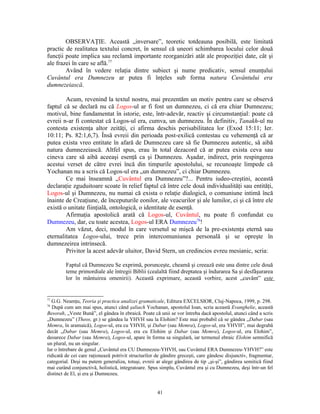 OBSERVAŢIE. Această „inversare”, teoretic totdeauna posibilă, este limitată
practic de realitatea textului concret, în sensul că uneori schimbarea locului celor două
funcţii poate implica sau reclamă importante reorganizări atât ale propoziţiei date, cât şi
ale frazei în care se află.77
        Având în vedere relaţia dintre subiect şi nume predicativ, sensul enunţului
Cuvântul era Dumnezeu ar putea fi înţeles sub forma natura Cuvântului era
dumnezeiască.

        Acum, revenind la textul nostru, mai prezentăm un motiv pentru care se observă
faptul că se declară nu că Logos-ul ar fi fost un dumnezeu, ci că era chiar Dumnezeu;
motivul, bine fundamentat în istorie, este, într-adevăr, reactiv şi circumstanţial: poate că
evreii n-ar fi contestat că Logos-ul era, cumva, un dumnezeu. În definitiv, Tanakh-ul nu
contesta existenţa altor zeităţi, ci afirma deschis perisabilitatea lor (Exod 15:11; Ier.
10:11; Ps. 82:1,6,7). Însă evreii din perioada post-exilică contestau cu vehemenţă că ar
putea exista vreo entitate în afară de Dumnezeu care să fie Dumnezeu autentic, să aibă
natura dumnezeiască. Altfel spus, erau în total dezacord că ar putea exista ceva sau
cineva care să aibă aceeaşi esenţă ca şi Dumnezeu. Aşadar, indirect, prin respingerea
acestui verset de către evrei încă din timpurile apostolului, se recunoaşte limpede că
Yochanan nu a scris că Logos-ul era „un dumnezeu”, ci chiar Dumnezeu.
        Ce mai înseamnă „Cuvântul era Dumnezeu”?... Pentru iudeo-creştini, această
declaraţie zguduitoare scoate în relief faptul că între cele două individualităţi sau entităţi,
Logos-ul şi Dumnezeu, nu numai că exista o relaţie dialogică, o comuniune intimă încă
înainte de Creaţiune, de începuturile eonilor, ale veacurilor şi ale lumilor, ci şi că între ele
există o unitate fiinţială, ontologică, o identitate de esenţă.
        Afirmaţia apostolică arată că Logos-ul, Cuvântul, nu poate fi confundat cu
Dumnezeu, dar, cu toate acestea, Logos-ul ERA Dumnezeu78!
        Am văzut, deci, modul în care versetul se mişcă de la pre-existenţa eternă sau
eternalitatea Logos-ului, trece prin intercomuniunea personală şi se opreşte în
dumnezeirea intrinsecă.
        Privitor la acest adevăr uluitor, David Stern, un credincios evreu mesianic, scria:

         Faptul că Dumnezeu Se exprimă, porunceşte, cheamă şi creează este una dintre cele două
         teme primordiale ale întregii Biblii (cealaltă fiind dreptatea şi îndurarea Sa şi desfăşurarea
         lor în mântuirea omenirii). Această exprimare, această vorbire, acest „cuvânt” este


77
  G.G. Neamţu, Teoria şi practica analizei gramaticale, Editura EXCELSIOR, Cluj-Napoca, 1999, p. 298.
78
   După cum am mai spus, atunci când şaliach Yochanan, apostolul Ioan, scria această Evanghelie, această
Besorah, „Veste Bună”, el gândea în ebraică. Poate că unii se vor întreba dacă apostolul, atunci când a scris
„Dumnezeu” (Theos, gr.) se gândea la YHVH sau la Elohim? Este mai probabil că se gândea „Dabar (sau
Memra, în aramaică), Logos-ul, era cu YHVH, şi Dabar (sau Memra), Logos-ul, era YHVH”, mai degrabă
decât „Dabar (sau Memra), Logos-ul, era cu Elohim şi Dabar (sau Memra), Logos-ul, era Elohim”,
deoarece Dabar (sau Memra), Logos-ul, apare în forma sa singulară, iar termenul ebraic Elohim semnifică
un plural, nu un singular.
Iar o întrebare de genul „Cuvântul era CU Dumnezeu-YHVH, sau Cuvântul ERA Dumnezeu-YHVH?” este
ridicată de cei care raţionează potrivit structurilor de gândire greceşti, care gândesc disjunctiv, fragmentar,
categorial. Deşi nu putem generaliza, totuşi, evreii ar alege gândirea de tip „şi-şi”, gândirea semitică fiind
mai curând conjunctivă, holistică, integratoare. Spus simplu, Cuvântul era şi cu Dumnezeu, deşi într-un fel
distinct de El, şi era şi Dumnezeu.


                                                      41
 