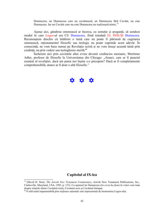 Dumnezeu; un Dumnezeu care nu cuvântează, un Dumnezeu fără Cuvânt, nu este
        Dumnezeu. Iar un Cuvânt care nu este Dumnezeu nu realizează nimic.79

        Ajunşi aici, gândirea omenească ar încerca, cu semeţie şi aroganţă, să sondeze
modul în care Logos-ul era CU Dumnezeu, fiind totodată EL ÎNSUŞI Dumnezeu.
Recunoaştem deschis că întâlnim o taină care nu poate fi pătrunsă de cugetarea
omenească, raţionamentul filosofic sau teologic nu poate cuprinde acest adevăr. În
consecinţă, ne vom baza numai pe Revelaţia scrisă şi ne vom însuşi această taină prin
credinţă, nu prin vedere sau teologhisire sterilă.80
        Încheiem aici prin cuvintele altui evreu devenit credincios mesianic, Mortimer
Adler, profesor de filosofie la Universitatea din Chicago: „Atunci, care ar fi punctul
esenţial al revelaţiei, dacă am putea noi înşine s-o pricepem? Dacă ar fi completamente
comprehensibilă, atunci ar fi doar o altă filosofie.”




                                         Y Y Y




                                      Capitolul al IX-lea
79
   (David H. Stern, The Jewish New Testament Commentary, Jewish New Testament Publications, Inc.,
Clarksville, Maryland, USA, 1992, p. 153). Cu ajutorul lui Dumnezeu (be-ezrat ha-Şem) în viitor vom trata
despre relaţiile dintre Cuvântul rostit, Cuvântul scris şi Cuvântul întrupat.
80
   O altă taină impenetrabilă prin mijloace raţionale este reprezentată de înomenirea Logos-ului.


                                                   42
 