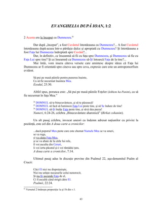 EVANGHELIA DUPĂ IOAN, 1:2

2 Acesta era la început cu Dumnezeu.81

        Dar după „început”, a fost Cuvântul întotdeauna cu Dumnezeu?... A fost Cuvântul
întotdeauna după-aceea într-o părtăşie dulce şi apropiată cu Dumnezeu? Şi întotdeauna a
fost Faţa lui Dumnezeu îndreptată spre Cuvânt?...
        Dar, în definitiv, ce înseamnă să fii cu faţa spre Dumnezeu, şi Dumnezeu să fie cu
Faţa Lui spre tine? Şi ce înseamnă ca Dumnezeu să-Şi întoarcă Faţa de la tine?...
        Mai întâi, vom insera câteva versete care amintesc despre ideea că Faţa lui
Dumnezeu ar fi orientată spre cineva sau spre ceva, expresie care este un antropomorfism
evident.

            Să pui pe masă pâinile pentru punerea înainte,
            Ca să fie necurmat înaintea Mea.
            Exodul, 25:30.

        Altfel spus, porunca este: „Să pui pe masă pâinile Feţelor (lekhem ha-Panim), ca să
fie necurmat în faţa Mea.”
            24
               DOMNUL să te binecuvânteze, şi să te păzească!
            25
               DOMNUL să facă să lumineze Faţa Lui peste tine, şi să Se îndure de tine!
            26
               DOMNUL să-Şi înalţe Faţa peste tine, şi să-ţi dea pacea!
            Numeri, 6:24-26, celebra „Binecuvântare aharonică” (Birkat cohanim).

       Un alt pasaj celebru, invocat uneori ca îndemn adresat naţiunilor cu privire la
pocăinţă, este cel din A doua carte a cronicilor:

            ...dacă poporul Meu peste care este chemat Numele Meu se va smeri,
            se va ruga,
            şi va căuta Faţa Mea,
            şi se va abate de la căile lui rele,
            îl voi asculta din Ceruri,
            îi voi ierta păcatul şi-i voi tămădui ţara.
            A doua carte a cronicilor, 7:14.

            Ultimul pasaj adus în discuţie provine din Psalmul 22, aşa-denumitul Psalm al
Crucii:

            Căci El nici nu dispreţuieşte,
            Nici nu urăşte necazurile celui nenorocit,
            Şi nu-Şi ascunde Faţa de el,
            Ci îl ascultă când strigă către El.
            Psalmii, 22:24.
81
     Versetul 2 întăreşte propoziţia 1a şi 1b din v.1.


                                                         43
 
