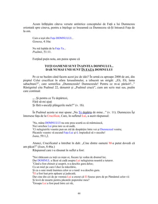 Acum înfăţişăm câteva versete antitetice conceptului de Faţă a lui Dumnezeu
orientată spre cineva, pentru a înţelege ce înseamnă ca Dumnezeu să-Şi întoarcă Faţa de
la om.

       Cain a ieşit din Faţa DOMNULUI...
       Genesa, 4:16a:

       Nu mă lepăda de la Faţa Ta...
       Psalmii, 51:11.

       Forţând puţin nota, am putea spune că

                 TOŢI OAMENII SUNT ÎNAINTEA DOMNULUI...
                 DAR NUMAI UNII SUNT ÎN FAŢA DOMNULUI

       Pe ce ne bazăm când facem acest joc de idei? În urmă cu aproape 2000 de ani, din
pieptul Celui crucificat în afara Ierusalimului, a izbucnit un strigăt: „Eli, Eli, lama
sabachtani?”, care semnifica „Dumnezeule! Dumnezeule! Pentru ce m-ai părăsit?...”
Răstignitul cita Psalmul 22, denumit şi „Psalmul crucii”, cum am scris mai sus, psalm
care continuă:

       „...Şi pentru ce Te depărtezi,
       Fără să-mi ajuţi
       Şi fără s-asculţi plângerile mele?” (v. 1b).

        În Psalmul acesta se mai spune „Nu Te depărta de mine...” (v. 11). Dumnezeu Îşi
întorsese faţa de la Crucificat, Care, în sufletul Lui, a auzit răspunsul:
       1
         Nu, mâna DOMNULUI nu este prea scurtă ca să mântuiască,
       Nici urechea Lui prea tare ca să audă,
       2
         Ci nelegiuirile voastre pun un zid de despărţire între voi şi Dumnezeul vostru;
       Păcatele voastre vă ascund Faţa Lui şi-L împiedică să v-asculte!
       Isaia, 59:1,2.

      Atunci, Crucificatul a întrebat în duh: „Cine dintre oameni M-a putut dovedi că
am păcat?” (Ioan, 8:46a.)
      Răspunsul care i-a răsunat în suflet a fost:
       6
         Noi rătăceam cu toţii ca nişte oi, fiecare îşi vedea de drumul lui;
       Dar DOMNUL a făcut să cadă asupra Lui nelegiuirea noastră a tuturor.
       7
         Când a fost chinuit şi asuprit, n-a deschis gura deloc;
       Ca un miel pe care-l duci la măcelărie,
       Şi ca o oaie mută înaintea celor ce o tund: n-a deschis gura.
       8
         El a fost luat prin apăsare şi judecată;
       Dar cine din cei de pe vremea Lui a crezut că El fusese şters de pe Pământul celor vii
       Şi lovit de moarte pentru păcatele poporului meu?
       9
         Groapa Lui a fost pusă între cei răi,


                                               44
 