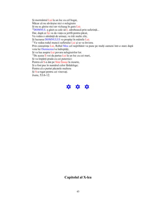 Şi mormântul Lui la un loc cu cel bogat,
Măcar că nu săvârşise nici o nelegiuire
Şi nu se găsise nici un vicleşug în gura Lui.
10
   DOMNUL a găsit cu cale să-L zdrobească prin suferinţă...
Dar, după ce Îşi va da viaţa ca jertfă pentru păcat,
Va vedea o sămânţă de urmaşi, va trăi multe zile,
Şi lucrarea DOMNULUI va propăşi în mâinile Lui.
11
   Va vedea rodul muncii sufletului Lui şi se va înviora.
Prin cunoştinţa Lui, Robul Meu cel neprihănit va pune pe mulţi oameni într-o stare după
voia lui Dumnezeu/va îndreptăţi,
Şi va lua asupra Lui povara nelegiuirilor lor.
12
   De aceea Îi voi da partea Lui la un loc cu cei mari,
Şi va împărţi prada cu cei puternici:
Pentru că S-a dat pe Sine Însuşi la moarte,
Şi a fost pus în numărul celor fărădelege;
Pentru că a purtat păcatele multora
Şi S-a rugat pentru cei vinovaţi.
Isaia, 53:6-12.



                             Y Y Y




                           Capitolul al X-lea


                                      45
 