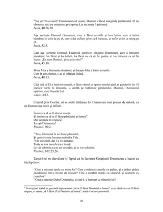 28
          Nu ştii? N-ai auzit? Dumnezeul cel veşnic, Domnul a făcut marginile pământului. El nu
         oboseşte, nici nu osteneşte; priceperea Lui nu poate fi pătrunsă.
         Isaia, 40:26,28.

         Aşa vorbeşte Domnul Dumnezeu, care a făcut cerurile şi le-a întins, care a întins
         pământul şi cele de pe el, care a dat suflare celor ce-l locuiesc, şi suflet celor ce merg pe
         el.
         Isaia, 42:5.

         Căci aşa vorbeşte Domnul, Făcătorul cerurilor, singurul Dumnezeu, care a întocmit
         pământul, l-a făcut şi l-a întărit, l-a făcut nu ca să fie pustiu, ci l-a întocmit ca să fie
         locuit: „Eu sunt Domnul, şi nu este altul!”
         Isaia, 45:18.

         Mâna Mea a întemeiat pământul, şi dreapta Mea a întins cerurile:
         Cum le-am chemat, s-au şi înfăţişat îndată.
         Isaia, 48:13.

         Căci iată că El a întocmit munţii, a făcut vântul, şi spune omului până şi gândurile lui. El
         preface zorile în întuneric, şi umblă pe înălţimile pământului: Domnul, Dumnezeul
         oştirilor, este Numele Lui.
         Amos, 4:13.

      Creând prin Cuvânt, ni se arată înălţarea lui Dumnezeu mai presus de natură, ca
un Dumnezeu mare şi infinit:

         Înainte ca să se fi născut munţii,
         Şi înainte ca să se fi făcut pământul şi lumea87,
         Din veşnicie în veşnicie,
         Tu eşti Dumnezeu!
         Psalmii, 90:2.
         25
            Tu ai întemeiat în vechime pământul,
         Şi cerurile sunt lucrarea mâinilor Tale.
         26
            Ele vor pieri, dar Tu vei rămâne;
         Toate se vor învechi ca o haină;
         Le vei schimba ca pe un veşmânt, şi se vor schimba.
         Psalmii, 102:25,26.

        Tanakh-ul ne dezvăluie şi faptul că în lucrarea Creaţiunii Dumnezeu a lucrat cu
înţelepciune:
         12
            Cine a măsurat apele cu mâna lui? Cine a măsurat cerurile cu palma, şi a strâns ţărâna
         pământului într-o treime de măsură? Cine a cântărit munţii cu cântarul, şi dealurile cu
         cumpăna?
         13
            Cine a cercetat Duhul Domnului, şi cine L-a luminat cu sfaturile lui?

87
  În original, textul nu prezintă impersonalul „să se fi făcut Pământul şi lumea”, ca şi când ele s-ar fi făcut
singure, ci spune „să fi făcut (Tu) Pământul şi lumea”, arată o lucrare personală.


                                                      48
 
