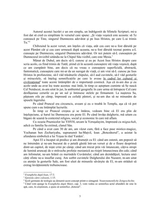 Autorul acestei lucrări e un om simplu, un îndrăgostit de Sfintele Scripturi; mi-a
fost dat să cred cu simplitate în versetul care spune: „Şi viaţa veşnică este aceasta: să Te
cunoască pe Tine, singurul Dumnezeu adevărat şi pe Isus Hristos, pe care L-ai trimis
Tu.”2
         Chibzuind la acest verset, am înţeles că viaţa, atât cea care ne-a fost dăruită pe
acest Pământ cât şi cea care urmează după aceasta, ne-a fost dăruită tocmai pentru a-L
cunoaşte pe Dumnezeu, singurul Dumnezeu adevărat. Or noi putem să-L cunoaştem pe
Dumnezeul invizibil uitându-ne la Chipul Său vizibil, care este Mesia.3
         Mânat de Duhul, am decis să-L cunosc şi eu pe Acest Isus Hristos despre care
scria acolo, ca fiind trimis de Tatăl, ştiind că în această cunoaştere stă viaţa veşnică; după
ce am cumpănit bine, am decis că nu vreau o cunoaştere superficială, abstractă,
fantomatică, cunoaştere care mi-ar da un surogat de viaţă, ci am vrut să-L cunosc pe Isus
Hristos în profunzime, să-I văd trăsăturile chipului, să-I aud cuvintele, să-I văd gesturile
şi miracolele, să înţeleg semnificaţiile pe care le aveau în cadrul lor cultural şi
civilizaţional4 toate aceste întâmplări de o importanţă cosmică. Aşa că m-am dus şi eu
acolo unde au avut loc toate acestea: mai întâi, în timp ce aşteptam cuminte să Se nască
Cel Nenăscut, m-am uitat în jur, la ambientul geografic în care urma să întrupeze Cel care
desfăşurase cerurile ca pe un sul şi întinsese stelele pe firmament. La naşterea Sa,
păşteam oile pe câmp, împreună cu ceilalţi păstori, şi ne-am dus să ne minunăm de
spusele îngerului.
         Pe când Pruncul era circumcis, aveam şi eu o treabă în Templu, aşa că vă pot
spune cum s-au întâmplat lucrurile.
         În timp ce Pruncul creştea şi se întărea, vedeam bine că El era plin de
înţelepciune, şi harul lui Dumnezeu era peste El. Pe când învăţa dulgherie, mă uitam cu
băgare de seamă la contextul religios, social şi economic în care mă aflam.
         Cu ocazia Praznicelor lui YHVH, urcam la Yeruşalayim, împreună cu mişpachah,
adică cu familia Sa extinsă, clanul Său.
         Pe când a avut cam 30 de ani, am văzut cum, fără a face pase mistico-magice,
Yochanan ben Zechariyahu, supranumit ha-Maţvil, Ioan „Botezătorul”, a asistat la
afundarea simbolică a lui Yeşua în râul Yarden5.
         Apoi El a început să predice şi am drumeţit cu El: când am ostenit, am poposit să
ne întremăm şi ne-am bucurat de o petală găsită într-un verset şi de o floare desprinsă
dintr-un capitol, de nişte crini pe câmp; când am trecut prin văi întunecate, câţiva stropi
de lumină aruncaţi de o străveche profeţie mesianică au risipit întunecimea din cale; când
am înfometat, ne-am hrănit cu merindele Cuvântului; când am deznădăjuit, lectura unei
cărţi sfinte ne-a insuflat curaj. Am sorbit cuvintele Dulgherului din Nazaret, m-am uitat
cu atenţie la gesturile Sale, am fost uluit de minunile săvârşite de El, m-am străduit să
extrag învăţămintele trebuincioase.

2
  Evanghelia după Ioan, 17:3.
3
  Epistola către coloseni, 1:15.
4
  Şcoli germane de teologie au denumit acest concept printr-o sintagmă: Neutestamentliche Zeitgeschichte.
5
  Când vom ajunge la Evanghelia după Matei, cap. 3, vom vedea ce semnifica actul afundării de sine în
apă, care, în creştinism, a ajuns să semnifice „botezul”.


                                                   5
 