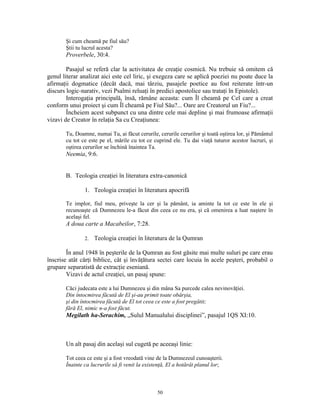 Şi cum cheamă pe fiul său?
       Ştii tu lucrul acesta?
       Proverbele, 30:4.

        Pasajul se referă clar la activitatea de creaţie cosmică. Nu trebuie să omitem că
genul literar analizat aici este cel liric, şi exegeza care se aplică poeziei nu poate duce la
afirmaţii dogmatice (decât dacă, mai târziu, pasajele poetice au fost reiterate într-un
discurs logic-narativ, vezi Psalmi reluaţi în predici apostolice sau trataţi în Epistole).
        Interogaţia principală, însă, rămâne aceasta: cum Îl cheamă pe Cel care a creat
conform unui proiect şi cum Îl cheamă pe Fiul Său?... Oare are Creatorul un Fiu?...
        Încheiem acest subpunct cu una dintre cele mai depline şi mai frumoase afirmaţii
vizavi de Creator în relaţia Sa cu Creaţiunea:

       Tu, Doamne, numai Tu, ai făcut cerurile, cerurile cerurilor şi toată oştirea lor, şi Pământul
       cu tot ce este pe el, mările cu tot ce cuprind ele. Tu dai viaţă tuturor acestor lucruri, şi
       oştirea cerurilor se închină înaintea Ta.
       Neemia, 9:6.


       B. Teologia creaţiei în literatura extra-canonică

               1. Teologia creaţiei în literatura apocrifă

       Te implor, fiul meu, priveşte la cer şi la pământ, ia aminte la tot ce este în ele şi
       recunoaşte că Dumnezeu le-a făcut din ceea ce nu era, şi că omenirea a luat naştere în
       acelaşi fel.
       A doua carte a Macabeilor, 7:28.

               2.   Teologia creaţiei în literatura de la Qumran

        În anul 1948 în peşterile de la Qumran au fost găsite mai multe suluri pe care erau
înscrise atât cărţi biblice, cât şi învăţătura sectei care locuia în acele peşteri, probabil o
grupare separatistă de extracţie eseniană.
        Vizavi de actul creaţiei, un pasaj spune:

       Căci judecata este a lui Dumnezeu şi din mâna Sa purcede calea nevinovăţiei.
       Din întocmirea făcută de El şi-au primit toate obârşia,
       şi din întocmirea făcută de El tot ceea ce este a fost pregătit;
       fără El, nimic n-a fost făcut.
       Megilath ha-Serachim, „Sulul Manualului disciplinei”, pasajul 1QS XI:10.



       Un alt pasaj din acelaşi sul cugetă pe aceeaşi linie:

       Tot ceea ce este şi a fost vreodată vine de la Dumnezeul cunoaşterii.
       Înainte ca lucrurile să fi venit la existenţă, El a hotărât planul lor;



                                                50
 