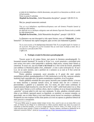 şi când ele îşi îndeplinesc rolurile desemnate, este potrivit cu întocmirea sa slăvită ca ele
         să facă aceasta.
         Nimic nu poate fi schimbat.
         Megilath ha-Serachim, „Sulul Manualului disciplinei”, pasajul 1 QS III:15-16.

         Mai jos, pasajul numerotat continuă:

         Toţi cei ce-şi îndeplinesc neprihănirea/dreptatea sunt sub domnia Prinţului luminii şi
         umblă pe căile luminii;
         pe când toţi cei ce săvârşesc nelegiuire sunt sub domnia Îngerului Întunericului şi umblă
         pe căile întunericului.
         Megilath ha-Serachim, „Sulul Manualului disciplinei”, pasajul 1 QS III:20.

       La Qumran s-au mai descoperit şi alte opere literare, cum ar fi Hôdayôth, „Cartea
Imnurilor”; în frumosul său capitol inaugural, apar cuvinte care îndeamnă la gândire:

         Tu ai creat acestea, şi în înţelepciunea întocmirii Tale Tu ai pregătit legile lor înainte ca
         ele să fi fost. Prin gura Ta şi prin Cuvântul Tău au venit toate în fiinţă şi nimic din ce
         este făcut n-a fost făcut fără Tine.
         1 QH I:19.

                   3. Teologia creaţiei în literatura pseudoepigrafă

        Trecem acum la alt corpus literar, mai precis la literatura pseudoepigrafă. Ce
înseamnă această literatură? În secolul al II-lea î.e.n. evreii practicau o procedură prin
care scriau vreo carte a cărei paternităţi o atribuiau, după aceea, vreunui autor faimos şi
canonizat. În acest caz, aşa-zisa Carte a lui Enoch nu a fost scrisă de Enoch, patriarhul
care umblase cu Dumnezeu până a fost „strămutat”, ci este o carte scrisă prin sec. II sau I
î.e.n. de un autor anonim, care a preferat să o semneze ca şi cum ar fi fost scrisă de
Enoch, şi s-o antedateze.
        Pentru gândirea europeană, acest procedeu ar fi greşit din start: pentru
mentalitatea juridică, pseudoepigrafia ar fi fals intelectual şi uz de fals, oarecum antitetic
încălcării legii copyright-ului, iar pentru mentalitatea creştinilor, el ar fi un păcat.
        Pentru gândirea orientală din acea epocă, lucrurile erau complet diferite: a invoca
un nume însemna a cunoaşte numele cuiva, iar numele unui om era o extensie a
personalităţii, a gândirii şi a acţiunilor sale. Cei morţi, ale căror nume continuau să
supravieţuiască după moartea lor, erau într-un fel în viaţă90, astfel încât anticii nu se sfiau
să scrie opere literare şi să le atribuie altora, dacă ei credeau că şi-au însuşit mentalitatea
„autorilor” invocaţi până în cele mai mici amănunte. În plus, gândirea orientală antică,
chiar şi cea biblică, operează uneori cu hiperbole, cu metafore, cu numere rotunjite, cu
aproximări, sau cu citate libere şi nici unul dintre aceste lucruri nu constituia o problemă,
Scripturile nu erau respinse în bloc doar pentru că evreii nu operau cu gândirea tehnică de
mare precizie a europenilor.
90
  De-aceea Biblia spune în repetate rânduri despre levirat, ibum, cazul în care un soţ murea fără a avea
copii, iar fratele lui era obligat să se căsătorească cu văduva acestuia: băiatul care urma să se nască era
considerat ca fiind fiul mortului, „ca să nu se stingă numele în Yisra’el” (Num. 27:4, Deut. 25:5,6). A se
vedea articolul nostru intitulat „Creşteţi şi înmulţiţi-vă! – Sarcina, naşterea, sterilitatea şi rânduielile lor în
iudaismul vremurilor biblice”, postat pe www.mesianic.org şi http://messianicrestorer.wordpress.com


                                                        51
 