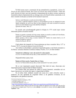 În felul acesta avem o construcţie de tip contradictoriu şi paradoxal: „Cartea lui
Enoch nu este scrisă de Enoch, dar Cartea lui Enoch este scrisă de Enoch”. Chiar mai
mult, Epistola lui Iuda, care este canonică, a împrumutat din ea câteva versete; aceasta nu
înseamnă că dacă a împrumutat din ea, întreaga carte a lui Enoch trebuie canonizată, ci că
doar versetele în discuţie au meritat să fie inserate în Epistolă.

         Iată că a venit Domnul cu zecile de mii de sfinţi ai Săi,
         ca să facă o judecată împotriva tuturor şi să încredinţeze pe toţi cei nelegiuiţi de toate
         faptele nelegiuite, pe care le-au făcut în chip nelegiuit, şi de toate cuvintele de ocară pe
         care le-au rostit împotriva Lui aceşti păcătoşi nelegiuiţi.
         Epistola lui Iuda, 14b, 15.91

        În această carte pseudoepigrafă găsită în Etiopia în 1773 există nişte versete
interesante pentru cercetarea noastră:

         Înainte ca soarele şi semnele să fi fost create, înainte ca cerurile şi stelele să fi fost făcute,
         numele lui92 fusese chemat înaintea Domnului duhurilor.
         Pentru aceasta a fost el ales şi ascuns înaintea Sa93 înainte de crearea lumii şi va fi
         înaintea Sa până în veşnicie.94
         Cartea lui Enoch, 48:3,6.

       Când rabinii din timpurile lui Yeşua polemizau pe baza versetelor Mica, 5:295 şi
Psalmii, 72:17, ei aveau în minte şi Cartea lui Enoch.
       Aici trebuie să deschidem o paranteză importantă pentru o mai bună cunoaştere a
lui Mesia: versiunea Dumitru Cornilescu traduce Psalmii, 72:17, în felul următor:

         Numele lui va dăinui pe vecie: cât soarele îi va ţine numele.
         Cu el se vor binecuvânta unii pe alţii, şi toate neamurile îl vor numi „fericit”.

         Originalul ebraic spune, însă:

         Înainte să fi fost soarele, Numele Său era Yinon.
         Cu el se vor binecuvânta unii pe alţii, şi toate neamurile îl vor numi „fericit”.

       De ce este importantă această observaţie? Mai întâi de toate, observaţia este
importantă pentru respectul faţă de Sfânta Scriptură.
       În al doilea rând, din punctul de vedere al teoriei literaturii, semnalăm aici un
hapax legomenon, un cuvânt care apare o singură dată în Biblie.
       În al treilea rând, strădania noastră este aceea de a oferi cititorilor noştri o
traducere cât mai apropiată de originalul ebraic şi de gândirea evreiască, nu de
Septuaginta şi de gândirea elenizată.

91
   Versiunea Dumitru Cornilescu, 1923.
92
   Al Fiului omului, vezi v. 2.
93
   A Domnului duhurilor, vezi v. 5.
94
   http://www.hermetics.org/pdf/enoch.pdf şi http://www.sacred-texts.com/bib/boe/boe051.htm
95
   „Şi tu, Betleeme Efrata, măcar că eşti prea mic între cetăţile de căpetenie ale lui Iuda, totuşi din tine Îmi
va ieşi Cel ce va stăpâni peste Yisra’el, şi a cărui obârşie se suie până în vremuri străvechi, până în zilele
veşniciei.” VDC


                                                      52
 