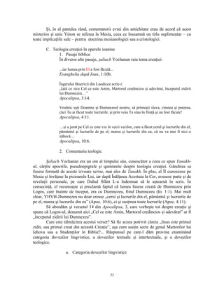 Şi, în al patrulea rând, comentatorii evrei din antichitate erau de acord că acest
misterios şi unic Yinon se referea la Mesia, ceea ce înseamnă un titlu suplimentar – cu
toate implicaţiile sale – pentru doctrina mesianologiei sau a cristologiei.

       C. Teologia creaţiei în operele ioanine
             1. Pasaje biblice
             În diverse alte pasaje, şaliach Yochanan reia tema creaţiei:

               ...iar lumea prin El a fost făcută...
               Evanghelia după Ioan, 1:10b.

               Îngerului Bisericii din Laodicea scrie-i:
               „Iată ce zice Cel ce este Amin, Martorul credincios şi adevărat, începutul zidirii
               lui Dumnezeu…”
               Apocalipsa, 3:14.

               Vrednic eşti Doamne şi Dumnezeul nostru, să primeşti slava, cinstea şi puterea,
               căci Tu ai făcut toate lucrurile, şi prin voia Ta stau în fiinţă şi au fost făcute!
               Apocalipsa, 4:11.

               …şi a jurat pe Cel ce este viu în vecii vecilor, care a făcut cerul şi lucrurile din el,
               pământul şi lucrurile de pe el, marea şi lucrurile din ea, că nu va mai fi nici o
               zăbavă…
               Apocalipsa, 10:6.

               2. Comentariu teologic

         Şaliach Yochanan era un om al timpului său, cunoscător a ceea ce spun Tanakh-
ul, cărţile apocrife, pseudoepigrafe şi qumranite despre teologia creaţiei. Gândirea sa
fusese formată de aceste izvoare scrise, mai ales de Tanakh. În plus, el Îl cunoscuse pe
Mesia şi învăţase la picioarele Lui, iar după Înălţarea Acestuia la Cer, avusese parte şi de
revelaţii personale, pe care Duhul Sfânt L-a îndemnat să le aştearnă în scris. În
consecinţă, el recunoaşte şi proclamă faptul că lumea fusese creată de Dumnezeu prin
Logos, care înainte de început, era cu Dumnezeu, fiind Dumnezeu (Io. 1:1). Mai mult
chiar, YHVH-Dumnezeu nu doar crease „cerul şi lucrurile din el, pământul şi lucrurile de
pe el, marea şi lucrurile din ea” (Apoc. 10:6), ci şi susţinea toate lucrurile (Apoc. 4:11).
         Să abordăm şi versetul 14 din Apocalipsa, 3, care vorbeşte tot despre creaţie şi
spune că Logos-ul, denumit aici „Cel ce este Amin, Martorul credincios şi adevărat” ar fi
„începutul zidirii lui Dumnezeu”.
         Care este tălmăcirea acestui verset? Să fie aceea potrivit căreia „Iisus este primul
zidit, sau primul creat din această Creaţie”, aşa cum susţin secte de genul Martorilor lui
Iehova sau a Studenţilor în Biblie?... Răspunsul pe care-l dăm provine examinând
categoria dovezilor lingvistice, a dovezilor textuale şi intertextuale, şi a dovezilor
teologice.

                   a. Categoria dovezilor lingvistice




                                                 53
 