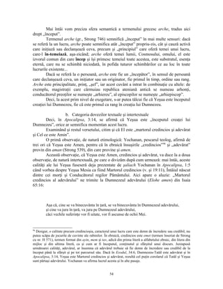 Mai întâi vom preciza sfera semantică a termenului grecesc arche, tradus aici
drept „început”.
        Termenul arche (gr., Strong 746) semnifică „început” în mai multe sensuri: dacă
se referă la un lucru, arche poate semnifica atât „început” propriu-zis, cât şi cauză activă
care iniţiază sau declanşează ceva, precum şi „principiul” care oferă temei unui lucru,
care-l în-temeiază, aşa-zicând; arche oferă temei lumii, Cosmosului, omului, el este
izvorul comun din care încep şi îşi primesc temeiul toate acestea, este substratul, esenţa
eternă, care nu se schimbă niciodată, în pofida tuturor schimbărilor ce au loc în toate
lucrurile existente...
        Dacă se referă la o persoană, arche este fie un „începător”, în sensul de persoană
care declanşează ceva, un iniţiator sau un originator, fie primul în timp, ordine sau rang.
Arche este principalitate, prinţ, „şef”, iar acest cuvânt a intrat în combinaţie cu altele: de
exemplu, magistraţii care cârmuiau republica ateniană antică se numeau arhonţi,
conducătorul preoţilor se numeşte „arhiereu”, al episcopilor se numeşte „arhiepiscop”.
        Deci, la acest prim nivel de exegetare, s-ar putea tâlcui fie că Yeşua este începutul
creaţiei lui Dumnezeu, fie că este primul ca rang în creaţia lui Dumnezeu.

                   b. Categoria dovezilor textuale şi intertextuale
         Deci, în Apocalipsa, 3:14, se afirmă că Yeşua este „începutul creaţei lui
Dumnezeu”, orice ar semnifica momentan acest lucru.
         Examinând şi restul versetului, citim şi că El este „martorul credincios şi adevărat
şi Cel ce este Amin”.
         O primă observaţie, de natură etimologică: Yochanan, pescarul teolog, afirmă de
trei ori că Yeşua este Amen, pentru că în ebraică însuşirile „credincios”96 şi „adevărat”
provin din aman (Strong 539), din care provine şi amen.
         Această observaţie, că Yeşua este Amen, credincios şi adevărat, va duce la a doua
observaţie, de natură intertextuală, pe care o divizăm după cum urmează: mai întâi, aceste
calităţi ale lui Yeşua fuseseră deja prezentate de şaliach Yochanan în Apocalipsa, 1:5
când vorbea despre Yeşua Mesia ca fiind Martorul credincios (v. şi 19:11), Întâiul născut
dintre cei morţi şi Conducătorul regilor Pământului. Aici apare o aluzie: „Martorul
credincios al adevărului” ne trimite la Dumnezeul adevărului (Elohe amen) din Isaia
65:16:



         Aşa că, cine se va binecuvânta în ţară, se va binecuvânta în Dumnezeul adevărului,
         şi cine va jura în ţară, va jura pe Dumnezeul adevărului,
         căci vechile suferinţe vor fi uitate, vor fi ascunse de ochii Mei.


96
  Desigur, o calitate precum credincioşia, caracterul unui lucru care este demn de încredere sau credibil, nu
putea scăpa de jocurile de cuvinte ale rabinilor. În ebraică, credincios este emet (termen înseriat de Strong
cu nr. H 571), termen format din ayin, mem şi tav, adică din prima literă a alfabetului ebraic, din litera din
mijloc şi din ultima literă, ca şi cum ar fi începutul, conţinutul şi sfârşitul unui discurs. Juxtapusă
următoarei calităţi, adevărul, ar însemna că adevărul trebuie să fie demn de încredere sau credibil de la
început până la sfârşit şi pe tot parcursul său. Dacă în Exodul, 34:6, Dumnezeu-Tatăl este adevărat şi în
Apocalipsa, 3:14, Yeşua este Martorul credincios şi adevărat, rezultă cel puţin corolarul că Tatăl şi Yeşua
sunt părtaşi adevărului. Yochanan va afirma lucrul acesta şi în alte pasaje.


                                                     54
 