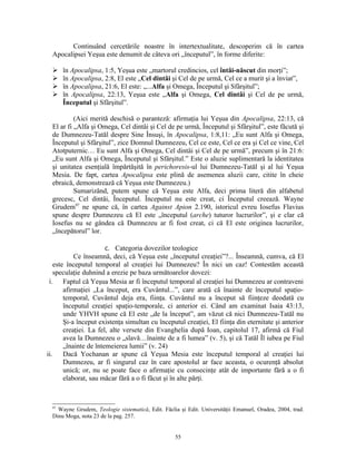 Continuând cercetările noastre în intertextualitate, descoperim că în cartea
  Apocalipsei Yeşua este denumit de câteva ori „începutul”, în forme diferite:

      în Apocalipsa, 1:5, Yeşua este „martorul credincios, cel întâi-născut din morţi”;
      în Apocalipsa, 2:8, El este „Cel dintâi şi Cel de pe urmă, Cel ce a murit şi a înviat”,
      în Apocalipsa, 21:6, El este: „...Alfa şi Omega, Începutul şi Sfârşitul”;
      în Apocalipsa, 22:13, Yeşua este „Alfa şi Omega, Cel dintâi şi Cel de pe urmă,
       Începutul şi Sfârşitul”.

           (Aici merită deschisă o paranteză: afirmaţia lui Yeşua din Apocalipsa, 22:13, că
  El ar fi „Alfa şi Omega, Cel dintâi şi Cel de pe urmă, Începutul şi Sfârşitul”, este făcută şi
  de Dumnezeu-Tatăl despre Sine Însuşi, în Apocalipsa, 1:8,11: „Eu sunt Alfa şi Omega,
  Începutul şi Sfârşitul”, zice Domnul Dumnezeu, Cel ce este, Cel ce era şi Cel ce vine, Cel
  Atotputernic… Eu sunt Alfa şi Omega, Cel dintâi şi Cel de pe urmă”, precum şi în 21:6:
  „Eu sunt Alfa şi Omega, Începutul şi Sfârşitul.” Este o aluzie suplimentară la identitatea
  şi unitatea esenţială împărtăşită în perichoresis-ul lui Dumnezeu-Tatăl şi al lui Yeşua
  Mesia. De fapt, cartea Apocalipsa este plină de asemenea aluzii care, citite în cheie
  ebraică, demonstrează că Yeşua este Dumnezeu.)
           Sumarizând, putem spune că Yeşua este Alfa, deci prima literă din alfabetul
  grecesc, Cel dintâi, Începutul. Începutul nu este creat, ci Începutul creează. Wayne
  Grudem97 ne spune că, în cartea Against Apion 2.190, istoricul evreu Iosefus Flavius
  spune despre Dumnezeu că El este „începutul (arche) tuturor lucrurilor”, şi e clar că
  Iosefus nu se gândea că Dumnezeu ar fi fost creat, ci că El este originea lucrurilor,
  „începătorul” lor.

                        c. Categoria dovezilor teologice
            Ce înseamnă, deci, că Yeşua este „începutul creaţiei”?... Înseamnă, cumva, că El
    este începutul temporal al creaţiei lui Dumnezeu? În nici un caz! Contestăm această
    speculaţie duhnind a erezie pe baza următoarelor dovezi:
 i.     Faptul că Yeşua Mesia ar fi începutul temporal al creaţiei lui Dumnezeu ar contraveni
        afirmaţiei „La început, era Cuvântul...”, care arată că înainte de începutul spaţio-
        temporal, Cuvântul deja era, fiinţa. Cuvântul nu a început să fiinţeze deodată cu
        începutul creaţiei spaţio-temporale, ci anterior ei. Când am examinat Isaia 43:13,
        unde YHVH spune că El este „de la început”, am văzut că nici Dumnezeu-Tatăl nu
        Şi-a început existenţa simultan cu începutul creaţiei, El fiinţa din eternitate şi anterior
        creaţiei. La fel, alte versete din Evanghelia după Ioan, capitolul 17, afirmă că Fiul
        avea la Dumnezeu o „slavă…înainte de a fi lumea” (v. 5), şi că Tatăl Îl iubea pe Fiul
        „înainte de întemeierea lumii” (v. 24)
ii.     Dacă Yochanan ar spune că Yeşua Mesia este începutul temporal al creaţiei lui
        Dumnezeu, ar fi singurul caz în care apostolul ar face aceasta, o ocurenţă absolut
        unică; or, nu se poate face o afirmaţie cu consecinţe atât de importante fără a o fi
        elaborat, sau măcar fără a o fi făcut şi în alte părţi.



  97
    Wayne Grudem, Teologie sistematică, Edit. Făclia şi Edit. Universităţii Emanuel, Oradea, 2004, trad.
  Dinu Moga, nota 23 de la pag. 257.


                                                   55
 