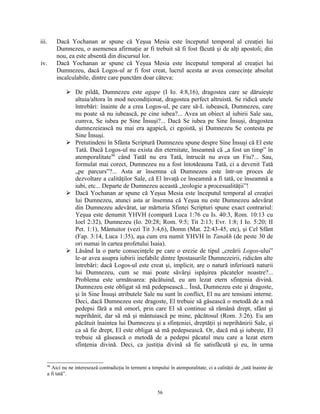 iii.        Dacă Yochanan ar spune că Yeşua Mesia este începutul temporal al creaţiei lui
            Dumnezeu, o asemenea afirmaţie ar fi trebuit să fi fost făcută şi de alţi apostoli; din
            nou, ea este absentă din discursul lor.
iv.         Dacă Yochanan ar spune că Yeşua Mesia este începutul temporal al creaţiei lui
            Dumnezeu, dacă Logos-ul ar fi fost creat, lucrul acesta ar avea consecinţe absolut
            incalculabile, dintre care punctăm doar câteva:

                 De pildă, Dumnezeu este agape (I Io. 4:8,16), dragostea care se dăruieşte
                  altuia/altora în mod necondiţionat, dragostea perfect altruistă. Se ridică unele
                  întrebări: înainte de a crea Logos-ul, pe care să-L iubească, Dumnezeu, care
                  nu poate să nu iubească, pe cine iubea?... Avea un obiect al iubirii Sale sau,
                  cumva, Se iubea pe Sine Însuşi?... Dacă Se iubea pe Sine Însuşi, dragostea
                  dumnezeiească nu mai era agapică, ci egoistă, şi Dumnezeu Se contesta pe
                  Sine Însuşi.
                 Pretutindeni în Sfânta Scriptură Dumnezeu spune despre Sine Însuşi că El este
                  Tată. Dacă Logos-ul nu exista din eternitate, înseamnă că „a fost un timp” în
                  atemporalitate98 când Tatăl nu era Tată, întrucât nu avea un Fiu?... Sau,
                  formulat mai corect, Dumnezeu nu a fost întotdeauna Tată, ci a devenit Tată
                  „pe parcurs”?... Asta ar însemna că Dumnezeu este într-un proces de
                  dezvoltare a calităţilor Sale, că El învaţă ce înseamnă a fi tată, ce înseamnă a
                  iubi, etc... Departe de Dumnezeu această „teologie a procesualităţii”!
                 Dacă Yochanan ar spune că Yeşua Mesia este începutul temporal al creaţiei
                  lui Dumnezeu, atunci asta ar însemna că Yeşua nu este Dumnezeu adevărat
                  din Dumnezeu adevărat, iar mărturia Sfintei Scripturi spune exact contrariul:
                  Yeşua este denumit YHVH (compară Luca 1:76 cu Is. 40:3, Rom. 10:13 cu
                  Ioel 2:32), Dumnezeu (Io. 20:28; Rom. 9:5; Tit 2:13; Evr. 1:8; I Io. 5:20; II
                  Pet. 1:1), Mântuitor (vezi Tit 3:4,6), Domn (Mat. 22:43-45, etc), şi Cel Sfânt
                  (Fap. 3:14, Luca 1:35), aşa cum era numit YHVH în Tanakh (de peste 30 de
                  ori numai în cartea profetului Isaia).
                 Lăsând la o parte consecinţele pe care o erezie de tipul „creării Logos-ului”
                  le-ar avea asupra iubirii inefabile dintre Ipostasurile Dumnezeirii, ridicăm alte
                  întrebări: dacă Logos-ul este creat şi, implicit, are o natură inferioară naturii
                  lui Dumnezeu, cum se mai poate săvârşi ispăşirea păcatelor noastre?...
                  Problema este următoarea: păcătuind, eu am lezat etern sfinţenia divină.
                  Dumnezeu este obligat să mă pedepsească... Însă, Dumnezeu este şi dragoste,
                  şi în Sine Însuşi atributele Sale nu sunt în conflict, El nu are tensiuni interne.
                  Deci, dacă Dumnezeu este dragoste, El trebuie să găsească o metodă de a mă
                  pedepsi fără a mă omorî, prin care El să continue să rămână drept, sfânt şi
                  neprihănit, dar să mă şi mântuiască pe mine, păcătosul (Rom. 3:26). Eu am
                  păcătuit înaintea lui Dumnezeu şi a sfinţeniei, dreptăţii şi neprihănirii Sale, şi
                  ca să fie drept, El este obligat să mă pedepsească. Or, dacă mă şi iubeşte, El
                  trebuie să găsească o metodă de a pedepsi păcatul meu care a lezat etern
                  sfinţenia divină. Deci, ca justiţia divină să fie satisfăcută şi eu, în urma


       98
         Aici nu ne interesează contradicţia în termeni a timpului în atemporalitate, ci a calităţii de „tată înainte de
       a fi tată”.


                                                              56
 