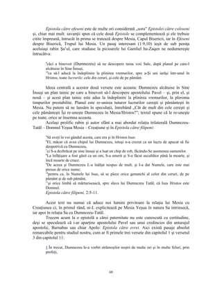 Epistola către efeseni este de multe ori considerată „sora” Epistolei către coloseni
şi, chiar mai mult: savanţii spun că cele două Epistole se complementează şi ele trebuie
citite împreună, întrucât în prima se tratează despre Mesia, Capul Bisericii, iar în Efeseni
despre Biserică, Trupul lui Mesia. Un pasaj interesant (1:9,10) ieşit de sub peniţa
aceluiaşi rabin Şa’ul, care studiase la picioarele lui Gamliel ha-Zaqen ne nedumereşte
întrucâtva:
       9
        căci a binevoit (Dumnezeu) să ne descopere taina voii Sale, după planul pe care-l
       alcătuise în Sine Însuşi,
       10
          ca să-l aducă la îndeplinire la plinirea vremurilor, spre a-Şi uni iarăşi într-unul în
       Hristos, toate lucrurile: cele din ceruri, şi cele de pe pământ.

        Ideea centrală a acestor două versete este aceasta: Dumnezeu alcătuise în Sine
Însuşi un plan tainic pe care a binevoit să-l descopere apostolului Pavel – şi, prin el, şi
nouă – şi acest plan tainic este adus la îndeplinire la plinirea vremurilor, la pleroma
timpurilor prestabilite. Planul este re-unirea tuturor lucrurilor cereşti şi pământeşti în
Mesia. Nu putem să ne lansăm în speculaţii, întrebând „Cât de mult din cele cereşti şi
cele pământeşti Îşi re-uneşte Dumnezeu în Mesia/Hristos?”; textul spune că le re-uneşte
pe toate, orice ar însemna aceasta.
        Acelaşi prolific rabin şi autor sfânt a mai abordat relaţia trilaterală Dumnezeu-
Tatăl – Domnul Yeşua Mesia – Creaţiune şi în Epistola către filipeni:
       5
         Să aveţi în voi gândul acesta, care era şi în Hristos Isus:
       6
         El, măcar că avea chipul lui Dumnezeu, totuşi n-a crezut ca un lucru de apucat să fie
       deopotrivă cu Dumnezeu,
       7
         ci S-a dezbrăcat pe sine însuşi şi a luat un chip de rob, făcându-Se asemenea oamenilor.
       8
         La înfăţişare a fost găsit ca un om, S-a smerit şi S-a făcut ascultător până la moarte, şi
       încă moarte de cruce.
       9
         De aceea şi Dumnezeu L-a înălţat nespus de mult, şi I-a dat Numele, care este mai
       presus de orice nume;
       10
          pentru ca, în Numele lui Isus, să se plece orice genunchi al celor din ceruri, de pe
       pământ şi de sub pământ,
       11
          şi orice limbă să mărturisească, spre slava lui Dumnezeu Tatăl, că Isus Hristos este
       Domnul.
       Epistola către filipeni, 2:5-11.

        Acest text nu numai că aduce noi lumini privitoare la relaţia lui Mesia cu
Creaţiunea ci, în primul rând, ni-L explicitează pe Mesia Yeşua în natura Sa intrinsecă,
iar apoi în relaţia Sa cu Dumnezeu-Tatăl.
        Trecem acum la o epistolă a cărei paternitate nu este cunoscută cu certitudine,
deşi se speculează că i-ar aparţine apostolului Pavel sau unui credincios din anturajul
apostolic, Barnabas sau chiar Apolo: Epistola către evrei. Aici există pasaje absolut
remarcabile pentru studiul nostru, cum ar fi primele trei versete din capitolul 1 şi versetul
3 din capitolul 11:

       1 În trecut, Dumnezeu le-a vorbit strămoşilor noştri de multe ori şi în multe feluri, prin
       profeţi,




                                               60
 