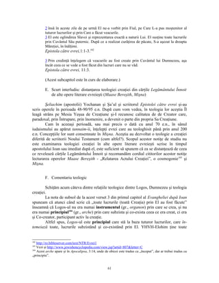 2 însă în aceste zile de pe urmă El ne-a vorbit prin Fiul, pe Care L-a pus moştenitor al
         tuturor lucrurilor şi prin Care a făcut veacurile.
         3 El este oglindirea Slavei şi reprezentarea exactă a naturii Lui. El susţine toate lucrurile
         prin Cuvântul Său puternic. După ce a realizat curăţirea de păcate, S-a aşezat la dreapta
         Măreţiei, în înălţimi.
         Epistola către evrei,1:1-3.102

         3 Prin credinţă înţelegem că veacurile au fost create prin Cuvântul lui Dumnezeu, aşa
         încât ceea ce se vede a fost făcut din lucruri care nu se văd.
         Epistola către evrei, 11:3.

         (Acest subcapitol este în curs de elaborare.)

         E. Scurt interludiu: distanţarea teologiei creaţiei din cărţile Legământului Înnoit
            de alte opere literare evreieşti (Maase Bereşith, Mişna)

        Şeliachim (apostolii) Yochanan şi Şa’ul şi scriitorul Epistolei către evrei şi-au
scris operele în perioada 48-90/95 e.n. După cum vom vedea, în teologia lor aceştia Îl
leagă strâns pe Mesia Yeşua de Creaţiune şi-I recunosc calitatea de de Creator care,
paradoxal, prin Întrupare, prin înomenire, a devenit o parte din propria Sa Creaţiune.
        Cam în aceeaşi perioadă, sau mai precis o dată cu anul 70 e.n., în sânul
iudaismului au apărut tannaim-ii, înţelepţi evrei care au teologhisit până prin anul 200
e.n. Concepţiile lor sunt consemnate în Mişna. Aceştia au dezvoltat o teologie a creaţiei
diferită de scriitorii Noului Testament (cum altfel?). Scopul acestor notiţe de studiu nu
este examinarea teologiei creaţiei în alte opere literare evreieşti scrise în timpul
apostolului Ioan sau imediat după el, este suficient să spunem că ea se distanţează de ceea
ce revelează cărţile Legământului Înnoit şi recomandăm cordial cititorilor acestor notiţe
lecturarea operelor Maase Bereşith - „Relatarea Actului Creaţiei”, o cosmogonie103 şi
Mişna.


         F. Comentariu teologic

        Schiţăm acum câteva dintre relaţiile teologice dintre Logos, Dumnezeu şi teologia
creaţiei.
        La nota de subsol de la acest verset 3 din primul capitol al Evangheliei după Ioan
spuneam că atunci când scrie că „toate lucrurile (toată Creaţia) prin El au fost făcute”
înseamnă că Logos-ul nu era numai instrumentul (gr., organon) prin care se crea, şi nu
era numai principiul104 (gr., arche) prin care subzista şi co-exista ceea ce era creat, ci era
şi Co-creator, participant activ la creaţie.
        Altfel spus, Logos-ul este principiul care stă la baza tuturor lucrurilor, care în-
temeiază toate, lucrurile subzistând şi co-existând prin El. YHVH-Elohim ţine toate


102
    http://ro.bibleserver.com/text/NTR/Evrei1
103
    Vezi şi http://www.jewishencyclopedia.com/view.jsp?artid=807&letter=C
104
    Acest arche apare şi în Apocalipsa, 3:14, unde de obicei este tradus ca „început”, dar ar trebui tradus ca
„principiu”.


                                                     61
 