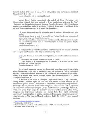 lucrurile laolaltă prin Logos-ul (Apoc. 4:11) care „susţine toate lucrurile prin Cuvântul
Său puternic” (Evr. 1:3).
        (Acest subcapitol este în curs de elaborare.)

        Marian Buşoi finaliza comentariul său zicând că Fiinţa Cuvântului este
Dumnezeirea. Această frază este susţinută şi de un pasaj dintr-o altă carte din Noul
Testament, sau din Legământul Înnoit, şi anume Epistola către evrei, 1:1-3. Reproducem
pasajul pentru că el face apel şi la activitatea Creaţiunii, despre care va vorbi mai târziu
un rabin fariseu, devenit apostol al lui Mesia, Şa’ul sau Pavel:

         1 În trecut, Dumnezeu le-a vorbit strămoşilor noştri de multe ori şi în multe feluri, prin
         profeţi,
         2 însă în aceste zile de pe urmă El ne-a vorbit prin Fiul, pe Care L-a pus moştenitor al
         tuturor lucrurilor şi prin Care a făcut veacurile.
         3 El este oglindirea Slavei şi reprezentarea exactă a naturii Lui. El susţine toate lucrurile
         prin Cuvântul Său puternic. După ce a realizat curăţirea de păcate, S-a aşezat la dreapta
         Măreţiei, în înălţimi.
         Epistola către evrei,1:1-3.105

        În acelaşi capitol se vorbeşte despre Fiul lui Dumnezeu că este nu doar Creatorul
care va supravieţui Creaţiunii sale, dar şi că este imuabil şi etern:

         10 Şi: „Tu, Doamne, ai întemeiat la început pământul, iar cerurile sunt lucrarea mâinilor
         Tale.
         11 Ele vor pieri, dar Tu rămâi. Toate se vor învechi ca o haină.
         12 Le vei înfăşura ca pe un veşmânt şi vor fi schimbate ca pe o haină. Tu însă rămâi
         Acelaşi şi anii Tăi nu se vor sfârşi.“106
         Epistola către evrei, 1:10-12.

        Aceste pasaje au meritat inserate aici, întrucât ele nu vorbesc numai despre relaţia
dintre Dumnezeu şi Logos (care în textul Evrei apare sub termenul de Fiul), ci reafirmă şi
calitatea Logos-ului de Ipostas prin care au fost făcuţi eonii, adică veacurile şi/sau lumile,
şi care le şi susţine, fapt care ne deschide drumul spre analiza versetului 3 şi 10 din
Evanghelia după Ioan, 1.
        În versetul 3 din Evrei, 1, sintagma „reprezentare exactă”107 (gr., charakter,
Strong #5481) „exprimă faptul că Fiul ‚este atât distinct în mod personal, cât şi
literalmente egal cu Acela a Cărui esenţă El o reprezintă ca întipărire corespunzătoare’
(Liddon).” Mai sus, când am inserat textul din Epistola către coloseni, 1:15-18, spuneam
că vom analiza semnificaţia sintagmei „chipul lui Dumnezeu”. Citându-l pe William E.
Vine, vom spune despre chipul lui Dumnezeu (character-ul Lui) că este „chiar chipul,
imaginea sau impresiunea substanţei sau esenţei Sale. Este faptul similarităţii
desăvârşite” şi „este implicat în relaţiile esenţiale din Dumnezeire; prin urmare, este unic
şi perfect; ‚Cel ce M-a văzut pe Mine, L-a văzut pe Tatăl’ (Io. 14:9)”.108 Apoi savantul
continuă:
105
    http://ro.bibleserver.com/text/NTR/Evrei1
106
    1:12 Vezi Ps. 102:25-27. N. tr.
107
    Versiunea Dumitru Cornilescu îl redă la fel de corect ca şi NTR, prin termenul „întipărire”.
108
    William E. Vine, vol al II-lea, p. 247.


                                                     62
 
