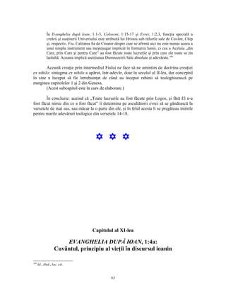 În Evanghelia după Ioan, 1:1-3, Coloseni, 1:15-17 şi Evrei, 1:2,3, funcţia specială a
             creării şi susţinerii Universului este atribuită lui Hristos sub titlurile sale de Cuvânt, Chip
             şi, respectiv, Fiu. Calitatea Sa de Creator despre care se afirmă aici nu este numai aceea a
             unui simplu instrument sau meşteşugar implicat în formarea lumii, ci cea a Aceluia „din
             Care, prin Care şi pentru Care” au fost făcute toate lucrurile şi prin care ele toate se ţin
             laolaltă. Aceasta implică aserţiunea Dumnezeirii Sale absolute şi adevărate.109

        Această creaţie prin intermediul Fiului ne face să ne amintim de doctrina creaţiei
ex nihilo: sintagma ex nihilo a apărut, într-adevăr, doar în secolul al II-lea, dar conceptul
în sine a început să fie întrebuinţat de când au început rabinii să teologhisească pe
marginea capitolelor 1 şi 2 din Genesa.
        (Acest subcapitol este în curs de elaborare.)

        În concluzie: auzind că „Toate lucrurile au fost făcute prin Logos, şi fără El n-a
fost făcut nimic din ce a fost făcut” îi determina pe ascultătorii evrei să se gândească la
versetele de mai sus, sau măcar la o parte din ele, şi în felul acesta li se pregăteau inimile
pentru marile adevăruri teologice din versetele 14-18.




                                            Y Y Y




                                          Capitolul al XI-lea

                       EVANGHELIA DUPĂ IOAN, 1:4a:
                   Cuvântul, principiu al vieţii în discursul ioanin

109
      Id., ibid., loc. cit.


                                                      63
 