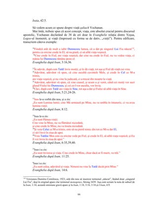 Isaia, 42:5.

        Să vedem acum ce spune despre viaţă şaliach Yochanan.
        Mai întâi, trebuie spus că acest concept, viaţa, este absolut crucial pentru discursul
apostolic, Yochanan declarând de 38 de ori doar în Evanghelie relaţia dintre Yeşua,
Logos-ul înomenit, şi viaţă (împreună cu forma sa de dativ, „vieţii”). Pentru edificare,
transcriem câteva exemple:
        16
          Fiindcă atât de mult a iubit Dumnezeu lumea, că a dat pe singurul Lui Fiu născut110,
        pentru ca oricine crede în El, să nu piară, ci să aibă viaţa veşnică.
         36
           Cine crede în Fiul, are viaţa veşnică; dar cine nu crede în Fiul, nu va vedea viaţa, ci
        mânia lui Dumnezeu rămâne peste el.
        Evanghelia după Ioan, 3:16,36.
        21
           În adevăr, după cum Tatăl învie morţii, şi le dă viaţă, tot aşa şi Fiul dă viaţă cui vrea.
        24
           Adevărat, adevărat vă spun, că cine ascultă cuvintele Mele, şi crede în Cel ce M-a
        trimis,
        are viaţa veşnică, şi nu vine la judecată, ci a trecut din moarte la viaţă.
        25
           Adevărat, adevărat vă spun, că vine ceasul, şi acum a şi venit, când cei morţi vor auzi
        glasul Fiului lui Dumnezeu, şi cei ce-l vor asculta, vor învia.
        26
           Căci, după cum Tatăl are viaţa în Sine, tot aşa a dat şi Fiului să aibă viaţa în Sine.
        Evanghelia după Ioan, 5:21,24-26.
        12
          Isus le-a vorbit din nou, şi a zis:
        „Eu sunt Lumina lumii; cine Mă urmează pe Mine, nu va umbla în întuneric, ci va avea
        lumina vieţii.
        Evanghelia după Ioan, 8:12.
        35
           Isus le-a zis:
        „Eu sunt Pâinea vieţii.
        Cine vine la Mine, nu va flămânzi niciodată;
        şi cine crede în Mine, nu va înseta niciodată.
        39
           Şi voia Celui ce M-a trimis, este să nu pierd nimic din tot ce Mi-a dat El,
        ci să-l învii în ziua de apoi.
        40
           Voia Tatălui Meu este ca oricine vede pe Fiul, şi crede în El, să aibă viaţa veşnică; şi Eu
        îl voi învia în ziua de apoi.”
        Evanghelia după Ioan, 6:35,39,40.
        25
         Isus i-a zis:
        „Eu sunt învierea şi viaţa. Cine crede în Mine, chiar dacă ar fi murit, va trăi.”
        Evanghelia după Ioan, 11:25.
        6
         Isus i-a zis:
        „Eu sunt calea, adevărul şi viaţa. Nimeni nu vine la Tatăl decât prin Mine.”
        Evanghelia după Ioan, 14:6.

110
    Versiunea Dumitru Cornilescu, 1923, uită din nou să insereze termenul „născut”, lăsând doar „singurul
Lui Fiu”, deşi în original apare clar termenul monogenes, Strong 3439. Aşa cum scriam la nota de subsol de
la Ioan, 1:14, această omisiune gravă apare şi la Ioan, 1:18, 3:16, 3:18 şi I Ioan, 4:9.


                                                   66
 
